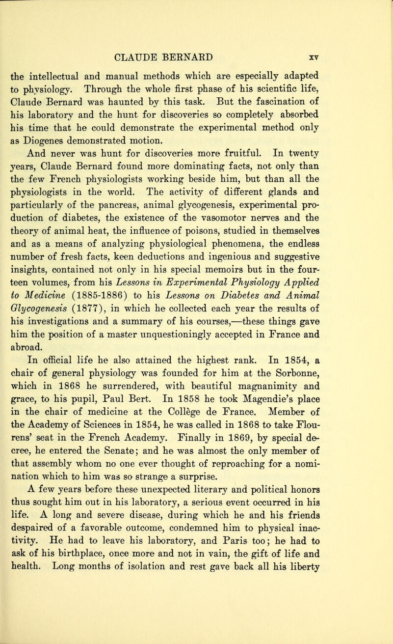 the intellectual and manual methods which are especially adapted to physiology. Through the whole first phase of his scientific life, Claude Bernard was haunted by this task. But the fascination of his laboratory and the hunt for discoveries so completely absorbed his time that he could demonstrate the experimental method only as Diogenes demonstrated motion. And never was hunt for discoveries more fruitful. In twenty years, Claude Bernard found more dominating facts, not only than the few French physiologists working beside him, but than all the physiologists in the world. The activity of different glands and particularly of the pancreas, animal glycogenesis, experimental pro- duction of diabetes, the existence of the vasomotor nerves and the theory of animal heat, the influence of poisons, studied in themselves and as a means of analyzing physiological phenomena, the endless number of fresh facts, keen deductions and ingenious and suggestive insights, contained not only in his special memoirs but in the four- teen volumes, from his Lessons in Experimental Physiology Applied to Medicime (1885-1886) to his Lessons on Diabetes and Animal Glycogenesis (1877), in which he collected each year the results of his investigations and a summary of his courses,—these things gave him the position of a master unquestioningly accepted in France and abroad. In official life he also attained the highest rank. In 1854, a chair of general physiology was founded for him at the Sorbonne, which in 1868 he surrendered, with beautiful magnanimity and grace, to his pupil, Paul Bert. In 1858 he took Magendie's place in the chair of medicine at the College de France. Member of the Academy of Sciences in 1854, he was called in 1868 to take Flou- rens' seat in the French Academy. Finally in 1869, by special de- cree, he entered the Senate; and he was almost the only member of that assembly whom no one ever thought of reproaching for a nomi- nation which to him was so strange a surprise. A few years before these unexpected literary and political honors thus sought him out in his laboratory, a serious event occurred in his life. A long and severe disease, during which he and his friends despaired of a favorable outcome, condemned him to physical inac- tivity. He had to leave his laboratory, and Paris too; he had to ask of his birthplace, once more and not in vain, the gift of life and health. Long months of isolation and rest gave back all his liberty