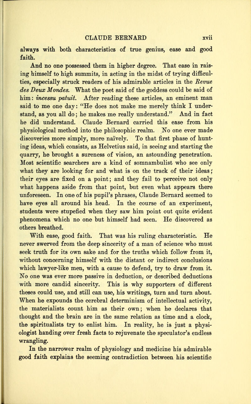 always with both characteristics of true genius, ease and good faith. And no one possessed them in higher degree. That ease in rais- ing himself to high summits, in acting in the midst of trying difficul- ties, especially struck readers of his admirable articles in the Revue des Deux Mondes. What the poet said of the goddess could be said of him: incesm patuit. After reading these articles, an eminent man said to me one day: He does not make me merely think I under- stand, as you all do; he makes me really understand.'' And in fact he did understand. Claude Bernard carried this ease from his physiological method into the philosophic realm. No one ever made discoveries more simply, more naively. To that first phase of hunt- ing ideas, which consists, as Helvetius said, in seeing and starting the quarry, he brought a sureness of vision, an astounding penetration. Most scientific searchers are a kind of somnambulist who see only what they are looking for and what is on the track of their ideas;; their eyes are fixed on a point; and they fail to perceive not only what happens aside from that point, but even what appears there unforeseen. In one of his pupil's phrases, Claude Bernard seemed to have eyes all around his head. In the course of an experiment, students were stupefied when they saw him point out quite evident phenomena which no one but himself had seen. He discovered as others breathed. With ease, good faith. That was his ruling characteristic. He never swerved from the deep sincerity of a man of science who must seek truth for its own sake and for the truths which follow from it, without concerning himself with the distant or indirect conclusions which lawyer-like men, with a cause to defend, try to draw from it. ISTo one was ever more passive in deduction, or described deductions with more candid sincerity. This is why supporters of different theses could use, and still can use, his writings, turn and turn about. When he expounds the cerebral determinism of intellectual activity, the materialists count him as their own; when he declares that thought and the brain are in the same relation as time and a clock, the spiritualists try to enlist him. In reality, he is just a physi- ologist handing over fresh facts to rejuvenate the speculator's endless wrangling. In the narrower realm of physiology and medicine his admirable good faith explains the seeming contradiction between his scientific