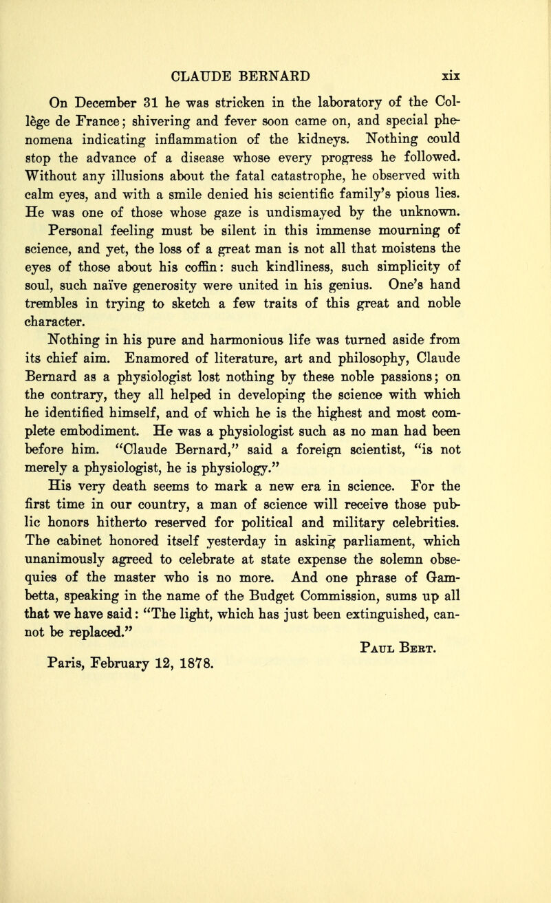 On December 31 he was stricken in the laboratory of the Col- lege de France; shivering and fever soon came on, and special phe- nomena indicating inflammation of the kidneys. Nothing could stop the advance of a disease whose every progress he followed. Without any illusions about the fatal catastrophe, he observed with calm eyes, and with a smile denied his scientific family's pious lies. He was one of those whose gaze is undismayed by the unknown. Personal feeling must be silent in this immense mourning of science, and yet, the loss of a great man is not all that moistens the eyes of those about his coffin: such kindliness, such simplicity of soul, such naive generosity were united in his genius. One's hand trembles in trying to sketch a few traits of this great and noble character. Nothing in his pure and harmonious life was turned aside from its chief aim. Enamored of literature, art and philosophy, Claude Bernard as a physiologist lost nothing by these noble passions; on the contrary, they all helped in developing the science with which he identified himself, and of which he is the highest and most com- plete embodiment. He was a physiologist such as no man had been before him. Claude Bernard,'' said a foreign scientist, is not merely a physiologist, he is physiology. His very death seems to mark a new era in science. For the first time in our country, a man of science will receive those pub- lic honors hitherto reserved for political and military celebrities. The cabinet honored itself yesterday in asking parliament, which unanimously agreed to celebrate at state expense the solemn obse- quies of the master who is no more. And one phrase of Gam- betta, speaking in the name of the Budget Commission, sums up all that we have said: The light, which has just been extinguished, can- not be replaced. Paul Bebt. Paris, February 12, 1878.