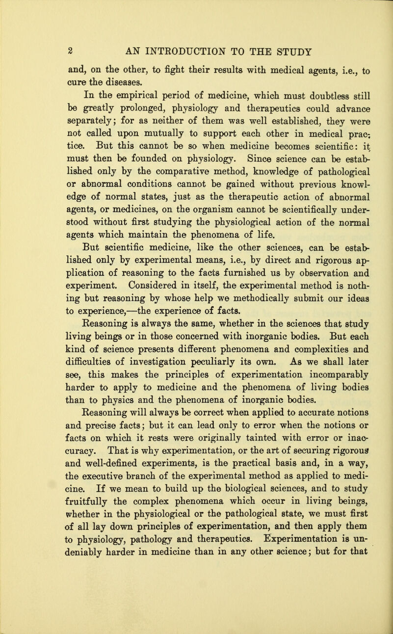 and, on the other, to fight their results with medical agents, i.e., to cure the diseases. In the empirical period of medicine, which must doubtless still be greatly prolonged, physiology and therapeutics could advance separately; for as neither of them was well established, they were not called upon mutually to support each other in medical prac-, tice. But this cannot be so when medicine becomes scientific: it must then be founded on physiology. Since science can be estab- lished only by the comparative method, knowledge of pathological or abnormal conditions cannot be gained without previous knowl- edge of normal states, just as the therapeutic action of abnormal agents, or medicines, on the organism cannot be scientifically under- stood without first studying the physiological action of the normal agents which maintain the phenomena of life. But scientific medicine, like the other sciences, can be estab- lished only by experimental means, i.e., by direct and rigorous ap- plication of reasoning to the facts furnished us by observation and experiment. Considered in itself, the experimental method is noth- ing but reasoning by whose help we methodically submit our ideas to experience,—the experience of facts. Reasoning is always the same, whether in the sciences that study living beings or in those concerned with inorganic bodies. But each kind of science presents different phenomena and complexities and difficulties of investigation peculiarly its own. As we shall later see, this makes the principles of experimentation incomparably harder to apply to medicine and the phenomena of living bodies than to physics and the phenomena of inorganic bodies. Reasoning will always be correct when applied to accurate notions and precise facts; but it can lead only to error when the notions or facts on which it rests were originally tainted with error or inac^ curacy. That is why experimentation, or the art of securing rigorous and well-defined experiments, is the practical basis and, in a way, the executive branch of the experimental method as applied to medi- cine. If we mean to build up the biological sciences, and to study fruitfully the complex phenomena which occur in living beings, whether in the physiological or the pathological state, we must first of all lay down principles of experimentation, and then apply them to physiology, pathology and therapeutics. Experimentation is un- deniably harder in medicine than in any other science; but for that