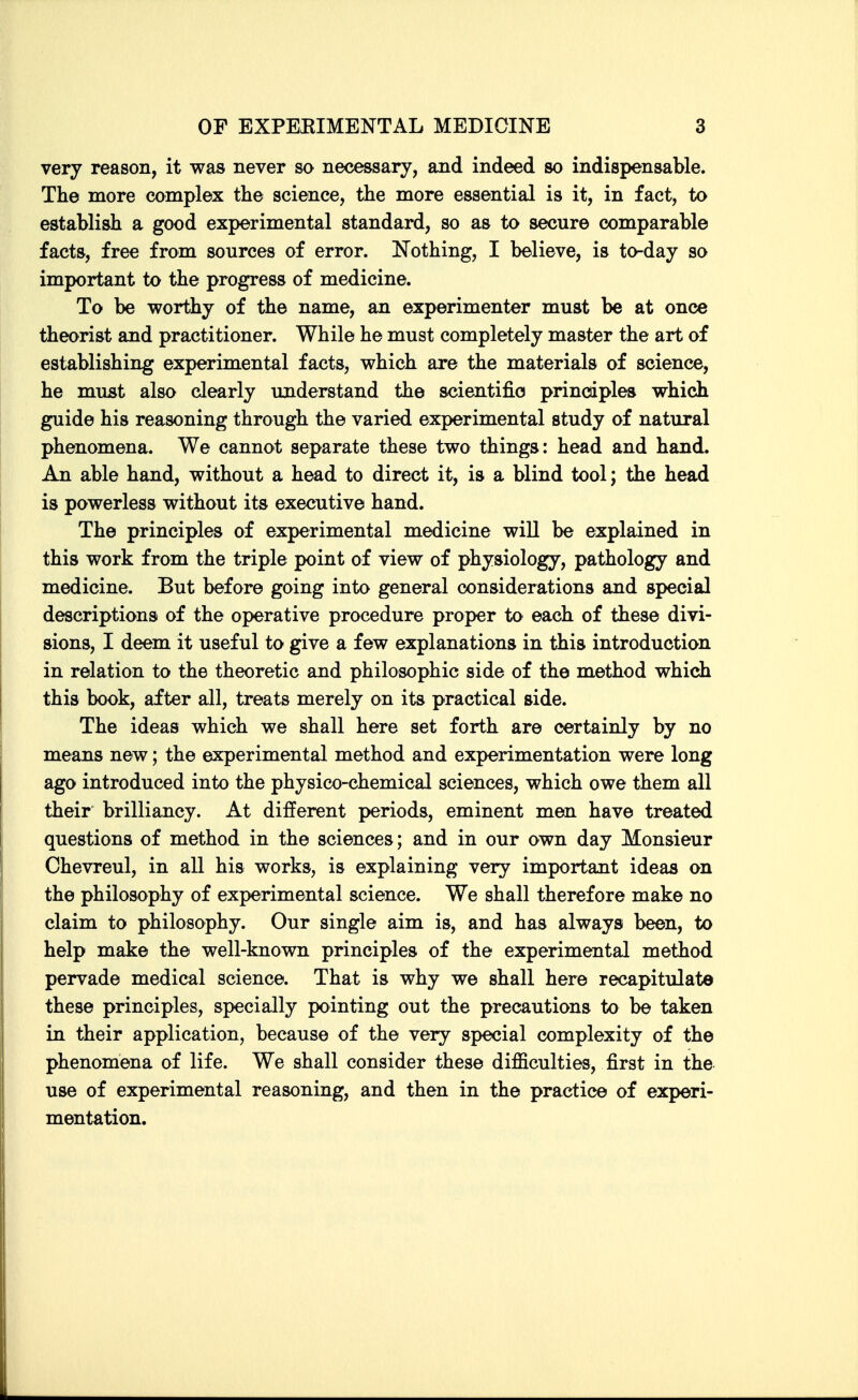 very reason, it was never so necessary, and indeed so indispensable. The more complex the science, the more essential is it, in fact, to establish a good experimental standard, so as to secure comparable facts, free from sources of error. Nothing, I believe, is to-day so important to the progress of medicine. To be worthy of the name, an experimenter must be at once theorist and practitioner. While he must completely master the art of establishing experimental facts, which are the materials of science, he must also clearly understand the scientific principles which guide his reasoning through the varied experimental study of natural phenomena. We cannot separate these two things: head and hand. An able hand, without a head to direct it, is a blind tool; the head is powerless without its executive hand. The principles of experimental medicine will be explained in this work from the triple point of view of physiology, pathology and medicine. But before going into general considerations and special descriptions of the operative procedure proper to each of these divi- sions, I deem it useful to give a few explanations in this introduction in relation to the theoretic and philosophic side of the method which this book, after all, treats merely on its practical side. The ideas which we shall here set forth are certainly by no means new; the experimental method and experimentation were long ago introduced into the physico-chemical sciences, which owe them all their brilliancy. At different periods, eminent men have treated questions of method in the sciences; and in our own day Monsieur Chevreul, in all his works, is explaining very important ideas on the philosophy of experimental science. We shall therefore make no claim to philosophy. Our single aim is, and has always been, to help make the well-known principles of the experimental method pervade medical science. That is why we shall here recapitulate these principles, specially pointing out the precautions to be taken in their application, because of the very special complexity of the phenomena of life. We shall consider these difficulties, first in the use of experimental reasoning, and then in the practice of experi- mentation.