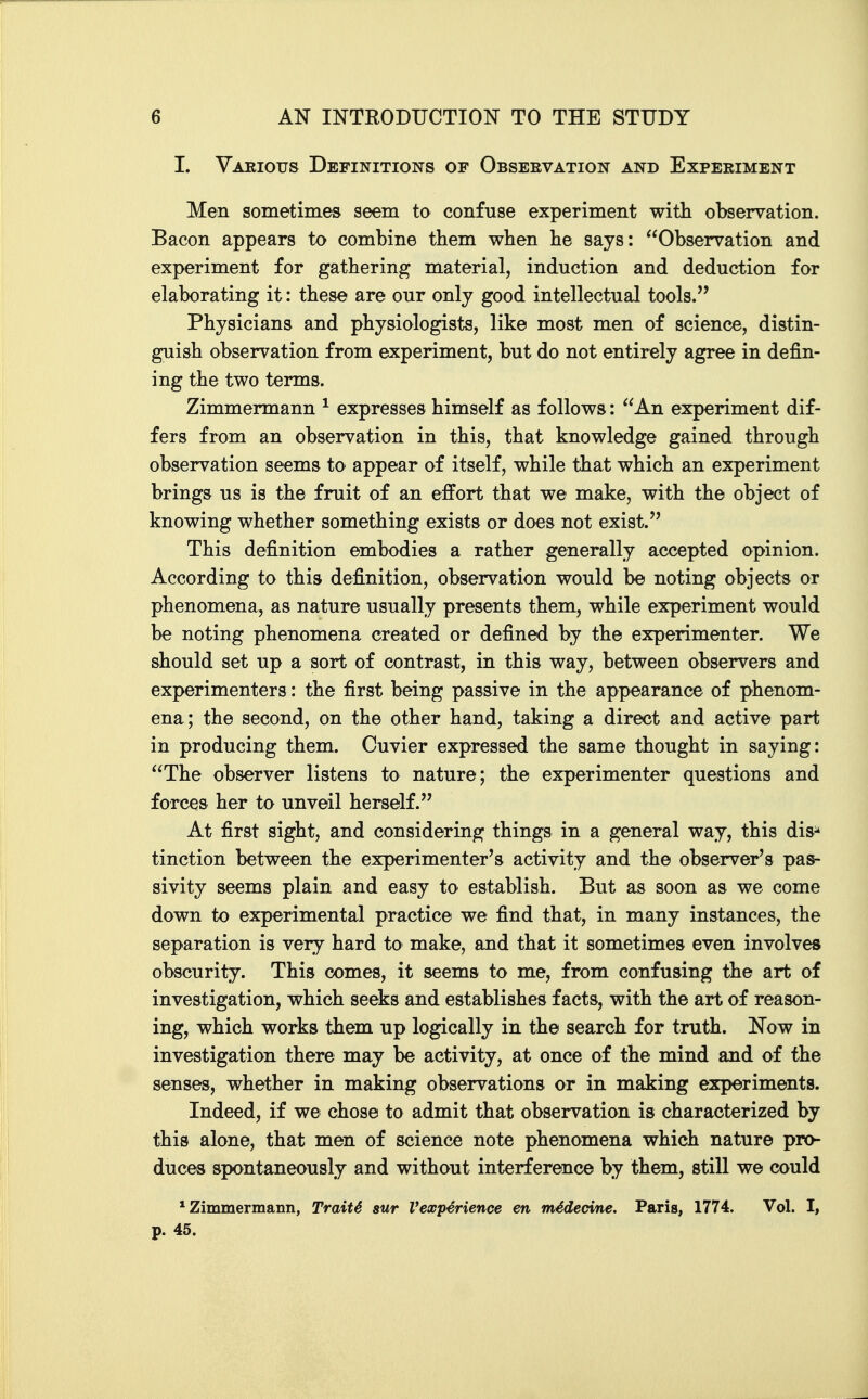 I. Various Definitions of Obseevation and Experiment Men sometimes seem to confuse experiment with observation. Bacon appears to combine them when be says: Observation and experiment for gathering material, induction and deduction for elaborating it: tbese are our only good intellectual tools. Physicians and physiologists, like most men of science, distin- guish observation from experiment, but do not entirely agree in defin- ing the two terms. Zimmermann ^ expresses himself as follows: An experiment dif- fers from an observation in this, that knowledge gained through observation seems to appear of itself, while that which an experiment brings us is the fruit of an effort that we make, with the object of knowing whether something exists or does not exist. This definition embodies a rather generally accepted opinion. According to this definition, observation would be noting objects or phenomena, as nature usually presents them, while experiment would be noting phenomena created or defined by the experimenter. We should set up a sort of contrast, in this way, between observers and experimenters: the first being passive in the appearance of phenom- ena; the second, on the other hand, taking a direct and active part in producing them. Cuvier expressed the same thought in saying: The observer listens to nature; the experimenter questions and forces her to unveil herself. At first sight, and considering things in a general way, this dis^ tinction between the experimenter's activity and the observer's pas- sivity seems plain and easy to establish. But as soon as we come down to experimental practice we find that, in many instances, the separation is very hard to make, and that it sometimes even involves obscurity. This comes, it seems to me, from confusing the art of investigation, which seeks and establishes facts, with the art of reason- ing, which works them up logically in the search for truth. Now in investigation there may be activity, at once of the mind and of the senses, whether in making observations or in making experiments. Indeed, if we chose to admit that observation is characterized by this alone, that men of science note phenomena which nature pro- duces spontaneously and without interference by them, still we could * Zimmermann, Traiti sur Vexp^rience en mMecine, Paris, 1774. Vol. I, p. 45.