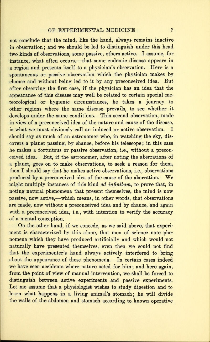 not conclude that the mind, like the hand, always remains inactive in observation; and we should be led to distin^ish under this head two kinds of observations, some passive, others active. I assume, for instance, what often occurs,—that some endemic disease appears in a region and presents itself to a physician's observation. Here is a spontaneous or passive observation which the physician makes by chance and without being led to it by any preconceived idea. But after observing the first case, if the physician has an idea that the appearance of this disease may well be related to certain special me- teorological or hygienic circumstances, he takes a journey to other regions where the same disease prevails, to see whether it develops under the same conditions. This second observation, made in view of a preconceived idea of the nature and cause of the disease, is what we must obviously call an induced or active observation. I should say as much of an astronomer who, in watching the sky, dis- covers a planet passing, by chance, before his telescope; in this case he makes a fortuitous or passive observation, i.e., without a precon- ceived idea. But, if the astronomer, after noting the aberrations of a planet, goes on to make observations, to seek a reason for them, then I should say that he makes active observations, i.e., observations produced by a preconceived idea of the cause of the aberration. We might multiply instances of this kind ad infinitum, to prove that, in noting natural phenomena that present themselves, the mind is now passive, now active,—which means, in other words, that observations are made, now without a preconceived idea and by chance, and again with a preconceived idea, i.e., with intention to verify the accuracy of a mental conception. On the other hand, if we concede, as we said above, that experi- ment is characterized by this alone, that men of science note phe- nomena which they have produced artificially and which would not naturally have presented themselves, even then we could not find that the experimenter's hand always actively interfered to bring about the appearance of these phenomena. In certain cases indeed we have seen accidents where nature acted for him; and here again, from the point of view of manual intervention, we shall be forced to distinguish between active experiments and passive experiments. Let me assume that a physiologist wishes to study digestion and to learn what happens in a living animal's stomach; he will divide the walls of the abdomen and stomach according to known operative