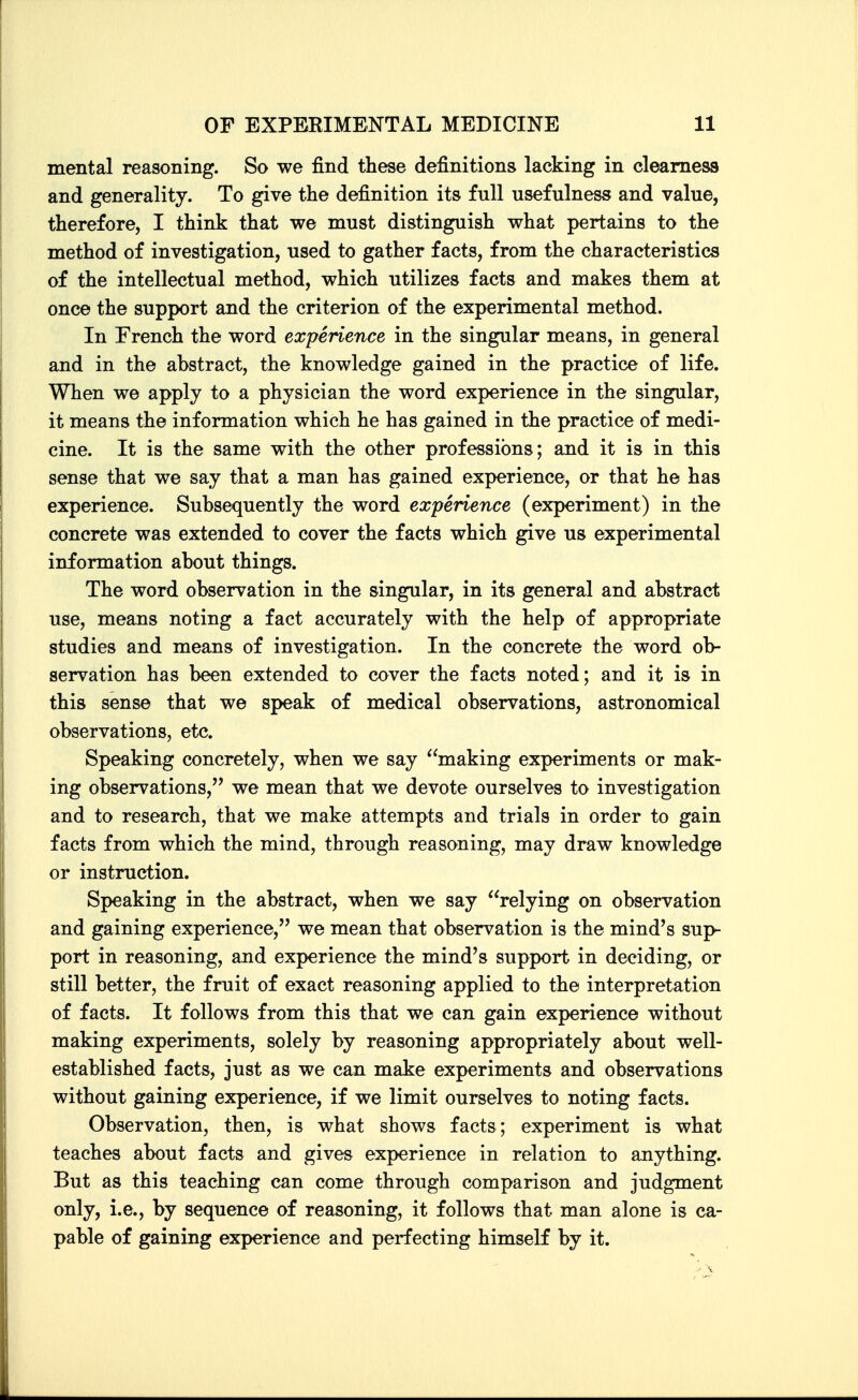 mental reasoning. So we find these definitions lacking in clearness and generality. To give the definition its full usefulness and value, therefore, I think that we must distinguish what pertains to the method of investigation, used to gather facts, from the characteristics of the intellectual method, which utilizes facts and makes them at once the support and the criterion of the experimental method. In French the word experience in the singular means, in general and in the abstract, the knowledge gained in the practice of life. When we apply to a physician the word experience in the singular, it means the information which he has gained in the practice of medi- cine. It is the same with the other professions; and it is in this sense that we say that a man has gained experience, or that he has experience. Subsequently the word experience (experiment) in the concrete was extended to cover the facts which give us experimental information about things. The word observation in the singular, in its general and abstract use, means noting a fact accurately with the help of appropriate studies and means of investigation. In the concrete the word ob- servation has been extended to cover the facts noted; and it is in this sense that we speak of medical observations, astronomical observations, etc. Speaking concretely, when we say making experiments or mak- ing observations, we mean that we devote ourselves to investigation and to research, that we make attempts and trials in order to gain facts from which the mind, through reasoning, may draw knowledge or instruction. Speaking in the abstract, when we say relying on observation and gaining experience, we mean that observation is the mind's sup- port in reasoning, and experience the mind's support in deciding, or still better, the fruit of exact reasoning applied to the interpretation of facts. It follows from this that we can gain experience without making experiments, solely by reasoning appropriately about well- established facts, just as we can make experiments and observations without gaining experience, if we limit ourselves to noting facts. Observation, then, is what shows facts; experiment is what teaches about facts and gives experience in relation to anything. But as this teaching can come through comparison and judgment only, i.e., by sequence of reasoning, it follows that man alone is ca- pable of gaining experience and perfecting himself by it.