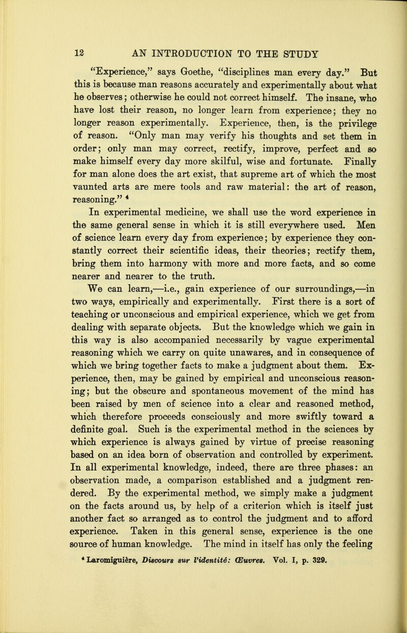 Experience, says Goethe, disciplines man every day. But this is because man reasons accurately and experimentally about what he observes; otherwise he could not correct himself. The insane, who have lost their reason, no longer learn from experience; they no longer reason experimentally. Experience, then, is the privilege of reason. Only man may verify his thoughts and set them in order; only man may correct, rectify, improve, perfect and so make himself every day more skilful, wise and fortunate. Finally for man alone does the art exist, that supreme art of which the most vaunted arts are mere tools and raw material: the art of reason, reasoning. * In experimental medicine, we shall use the word experience in the same general sense in which it is still everywhere used. Men of science learn every day from experience; by experience they con- stantly correct their scientific ideas, their theories; rectify them, bring them into harmony with more and more facts, and so come nearer and nearer to the truth. We can learn,—i.e., gain experience of our surroundings,—in two ways, empirically and experimentally. First there is a sort of teaching or unconscious and empirical experience, which we get from dealing with separate objects. But the knowledge which we gain in this way is also accompanied necessarily by vague experimental reasoning which we carry on quite unawares, and in consequence of which we bring together facts to make a judgment about them. Ex- perience, then, may be gained by empirical and unconscious reason- ing; but the obscure and spontaneous movement of the mind has been raised by men of science into a clear and reasoned method, which therefore proceeds consciously and more swiftly toward a definite goal. Such is the experimental method in the sciences by which experience is always gained by virtue of precise reasoning based on an idea born of observation and controlled by experiment. In all experimental knowledge, indeed, there are three phases; an observation made, a comparison established and a judgment ren- dered. By the experimental method, we simply make a judgment on the facts around us, by help of a criterion which is itself just another fact so arranged as to control the judgment and to afford experience. Taken in this general sense, experience is the one source of human knowledge. The mind in itself has only the feeling * Laromigui^re, Diacours sur Videntite: (Euvres. Vol. I, p. 329.