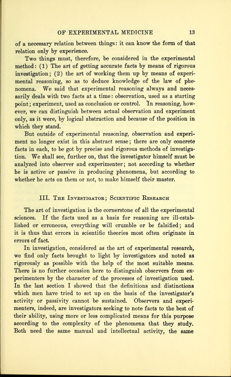 of a necessary relation between things: it can know the form of that relation only by experience. Two things must, therefore, be considered in the experimental method: (1) The art of getting accurate facts by means of rigorous investigation; (2) the art of working them up by means of experi- mental reasoning, so as to deduce knowledge of the law of phe- nomena. We said that experimental reasoning always and neces- sarily deals with two facts at a time: observation, used as a starting point; experiment, used as conclusion or control. Tn reasoning, how- ever, we can distinguish between actual observation and experiment only, as it were, by logical abstraction and because of the position in which they stand. But outside of experimental reasoning, observation and experi- ment no longer exist in this abstract sense; there are only concrete facts in each, to be got by precise and rigorous methods of investiga- tion. We shall see, further on, that the investigator himself must be analyzed into observer and experimenter; not according to whether he is active or passive in producing phenomena, but according to whether he acts on them or not, to make himself their master. III. The Investigator; Scientific Research The art of investigation is the cornerstone of all the experimental sciences. If the facts used as a basis for reasoning are ill-estab- lished or erroneous, everything will crumble or be falsified; and it is thus that errors in scientific theories most often originate in errors of fact. In investigation, considered as the art of experimental research, we find only facts brought to light by investigators and noted as rigorously as possible with the help of the most suitable means. There is no further occasion here to distinguish observers from ex- perimenters by the character of the processes of investigation used. In the last section I showed that the definitions and distinctions which men have tried to set up on the basis of the investigator's activity or passivity cannot be sustained. Observers and experi- menters, indeed, are investigators seeking to note facts to the best of their ability, using more or less complicated means for this purpose according to the complexity of the phenomena that they study. Both need the same manual and intellectual activity, the same