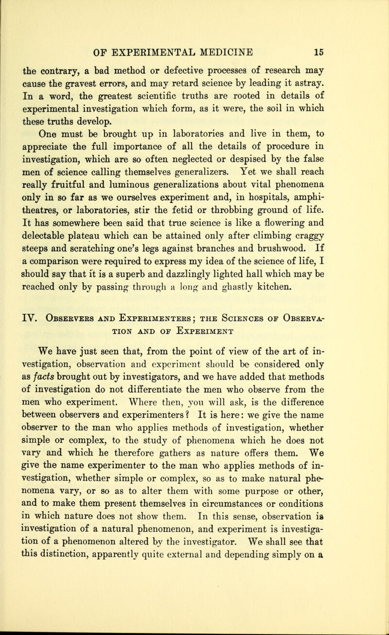 the contrary, a bad method or defective processes of research may cause the gravest errors, and may retard science by leading it astray. In a word, the greatest scientific truths are rooted in details of experimental investigation which form, as it were, the soil in which these truths develop. One must be brought up in laboratories and live in them, to appreciate the full importance of all the details of procedure in investigation, which are so often neglected or despised by the false men of science calling themselves generalizers. Yet we shall reach really fruitful and luminous generalizations about vital phenomena only in so far as we ourselves experiment and, in hospitals, amphi- theatres, or laboratories, stir the fetid or throbbing ground of life. It has somewhere been said that true science is like a flowering and delectable plateau which can be attained only after climbing craggy steeps and scratching one's legs against branches and brushwood. If a comparison were required to express my idea of the science of life, I should say that it is a superb and dazzlingly lighted hall which may be reached only by passing through a long and ghastly kitchen. IV. Obseevers and Experimenters; the Sciences of Observa- tion AND OF Experiment We have just seen that, from the point of view of the art of in- vestigation, observation and experiment should be considered only as facts brought out by investigators, and we have added that methods of investigation do not differentiate the men who observe from the men who experiment. Wliere then, you will ask, is the difference between observers and experimenters ? It is here: we give the name observer to the man who applies methods of investigation, whether simple or complex, to the study of phenomena which he does not vary and which he therefore gathers as nature offers them. We give the name experimenter to the man who applies methods of in- vestigation, whether simple or complex, so as to make natural phe- nomena vary, or so as to alter them with some purpose or other, and to make them present themselves in circumstances or conditions in which nature does not show them. In this sense, observation ia investigation of a natural phenomenon, and experiment is investiga- tion of a phenomenon altered by the investigator. We shall see that this distinction, apparently quite external and depending simply on a