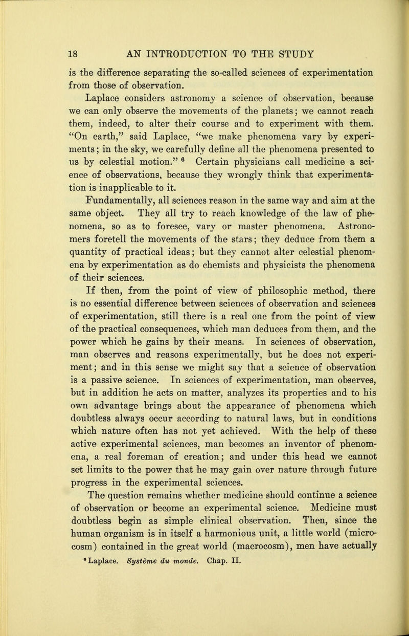 is the difference separating the so-called sciences of experimentation from those of observation. Laplace considers astronomy a science of observation, because we can only observe the movements of the planets; we cannot reach them, indeed, to alter their course and to experiment v^^ith them. ^^On earth, said Laplace, we make phenomena vary by experi- ments ; in the sky, we carefully define all the phenomena presented to us by celestial motion. ^ Certain physicians call medicine a sci- ence of observations, because they wrongly think that experimenta- tion is inapplicable to it. Fundamentally, all sciences reason in the same way and aim at the same object. They all try to reach knowledge of the law of phe- nomena, so as to foresee, vary or master phenomena. Astrono- mers foretell the movements of the stars; they deduce from them a quantity of practical ideas; but they cannot alter celestial phenom- ena by experimentation as do chemists and physicists the phenomena of their sciences. If then, from the point of view of philosophic method, there is no essential difference between sciences of observation and sciences of experimentation, still there is a real one from the point of view of the practical consequences, which man deduces from them, and the power which he gains by their means. In sciences of observation, man observes and reasons expeiimentally, but he does not experi- ment; and in this sense we might say that a science of observation is a passive science. In sciences of experimentation, man observes, but in addition he acts on matter, analyzes its properties and to his own advantage brings about the appearance of phenomena which doubtless always occur according to natural laws, but in conditions which nature often has not yet achieved. With the help of these active experimental sciences, man becomes an inventor of phenom- ena, a real foreman of creation; and under this head we cannot set limits to the power that he may gain over nature through future progress in the experimental sciences. The question remains whether medicine should continue a science of observation or become an experimental science. Medicine must doubtless begin as simple clinical observation. Then, since the human organism is in itself a harmonious unit, a little world (micro- cosm) contained in the great world (macrocosm), men have actually •Laplace. Systime du monde. Chap. II.