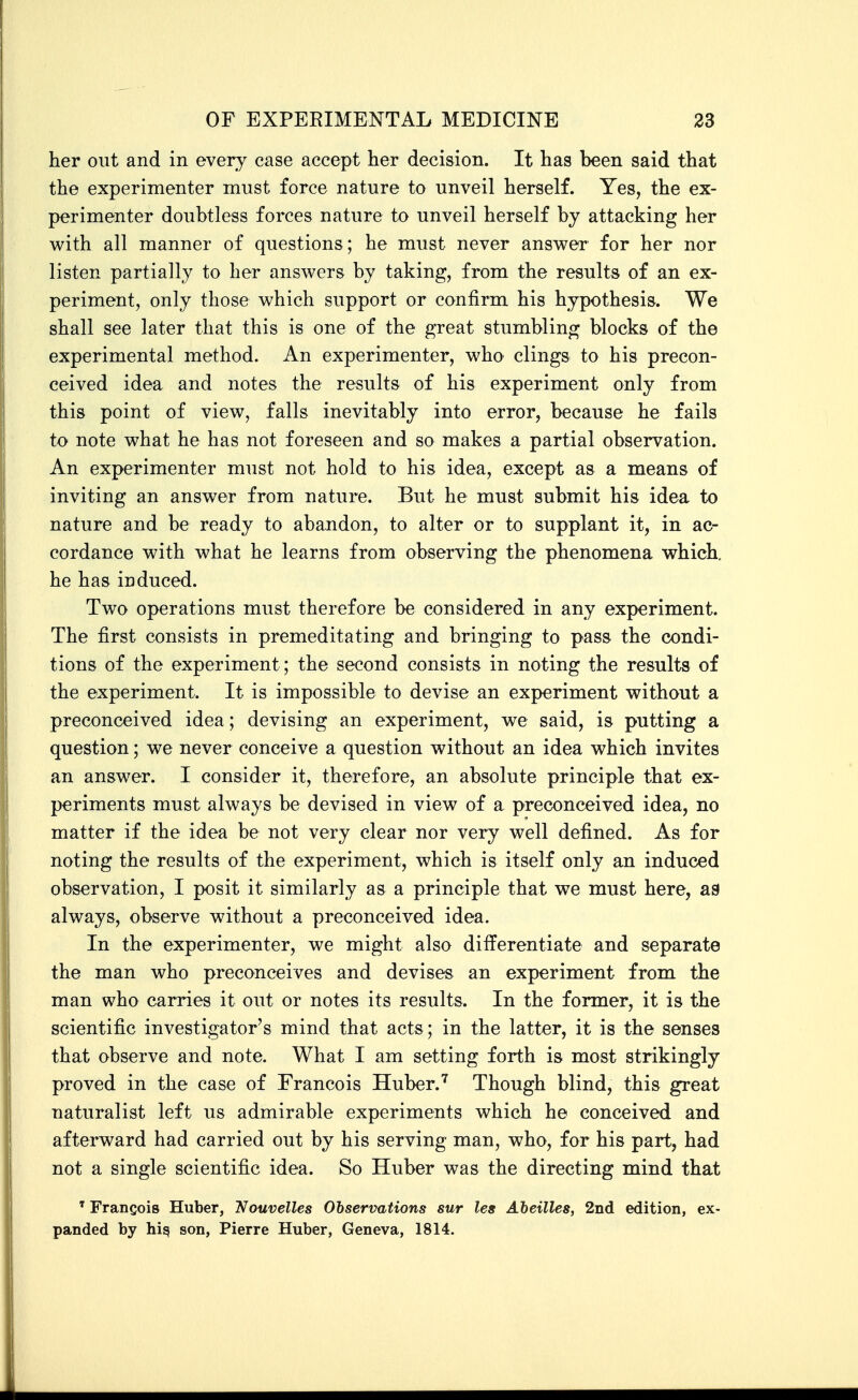 her out and in every case accept her decision. It has been said that the experimenter must force nature to unveil herself. Yes, the ex- perimenter doubtless forces nature to unveil herself by attacking her with all manner of questions; he must never ansv^er for her nor listen partially to her answers by taking, from the results of an ex- periment, only those which support or confirm his hypothesis. We shall see later that this is one of the great stumbling blocks of the experimental method. An experimenter, who clings to his precon- ceived idea and notes the results of his experiment only from this point of view, falls inevitably into error, because he fails to note what he has not foreseen and so makes a partial observation. An experimenter must not hold to his idea, except as a means of inviting an answer from nature. But he must submit his idea to nature and be ready to abandon, to alter or to supplant it, in ac- cordance with what he learns from observing the phenomena which, he has induced. Two operations must therefore be considered in any experiment. The first consists in premeditating and bringing to pass the condi- tions of the experiment; the second consists in noting the results of the experiment. It is impossible to devise an experiment without a preconceived idea; devising an experiment, we said, is putting a question; we never conceive a question without an idea which invites an answer. I consider it, therefore, an absolute principle that ex- periments must always be devised in view of a preconceived idea, no matter if the idea be not very clear nor very well defined. As for noting the results of the experiment, which is itself only an induced observation, I posit it similarly as a principle that we must here, aB always, observe without a preconceived idea. In the experimenter, we might also differentiate and separate the man who preconceives and devises an experiment from the man who carries it out or notes its results. In the former, it is the scientific investigator's mind that acts; in the latter, it is the senses that observe and note. What I am setting forth is most strikingly proved in the case of Francois Huber.^ Though blind, this great naturalist left us admirable experiments which he conceived and afterward had carried out by his serving man, who, for his part, had not a single scientific idea. So Huber was the directing mind that ' Francois Huber, 'Nouvelles Observations sur les Aheilles, 2nd edition, ex- panded by hi^ son, Pierre Huber, Geneva, 1814.