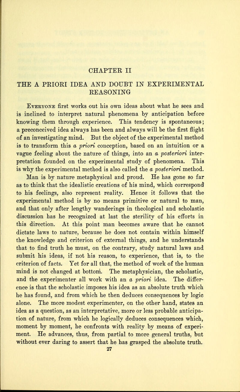 CHAPTER II THE A PEIORI IDEA AND DOUBT IN EXPERIMENTAL REASONING Everyone first works out his own ideas about what he sees and is inclined to interpret natural phenomena by anticipation before knowing them through experience. This tendency is spontaneous; a preconceived idea always has been and always will be the first flight of an investigating mind. But the object of the experimental method is to transform this a priori conception, based on an intuition or a vague feeling about the nature of things, into an a posteriori inter- pretation founded on the experimental study of phenomena. This is why the experimental method is also called the a posteriori method. Man is by nature metaphysical and proud. He has gone so far as to think that the idealistic creations of his mind, which correspond to his feelings, also represent reality. Hence it follows that the experimental method is by no means primitive or natural to man, and that only after lengthy wanderings in theological and scholastic discussion has he recognized at last the sterility of his efforts in this direction. At this point man becomes aware that he cannot dictate laws to nature, because he does not contain within himself the knowledge and criterion of external things, and he understands that to find truth he must, on the contrary, study natural laws and submit his ideas, if not his reason, to experience, that is, to the criterion of facts. Yet for all that, the method of work of the human mind is not changed at bottoni. The metaphysician, the scholastic, and the experimenter all work with an a priori idea. The differ- ence is that the scholastic imposes his idea as an absolute truth which he has found, and from which he then deduces consequences by logic alone. The more modest experimenter, on the other hand, states an idea as a question, as an interpretative, more or less probable anticipa- tion of nature, from which he logically deduces consequences which, moment by moment, he confronts with reality by means of experi- ment. He advances, thus, from partial to more general truths, but without ever daring to assert that he has grasped the absolute truth.