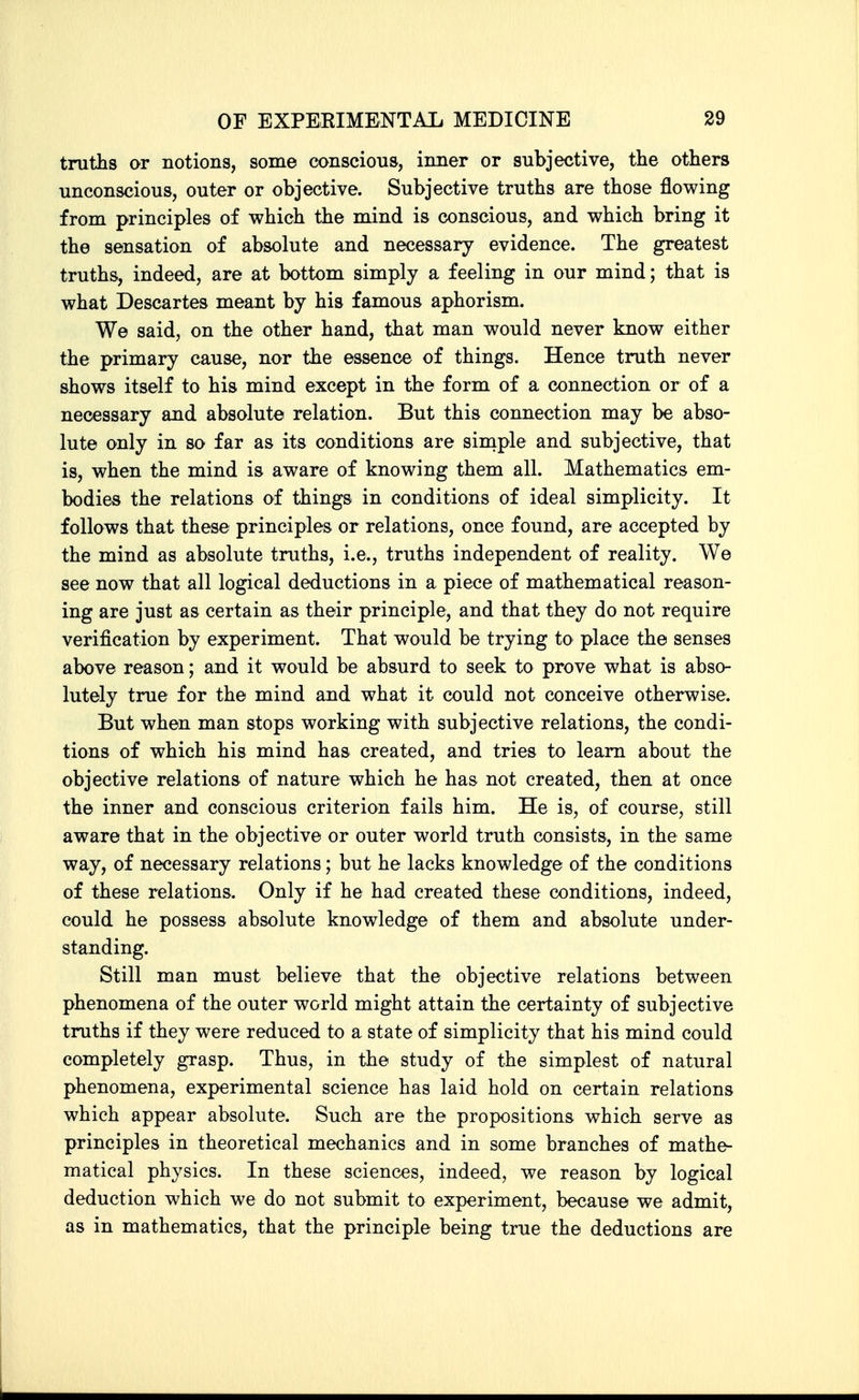 truths or notions, some conscious, inner or subjective, the others unconscious, outer or objective. Subjective truths are those flowing from principles of which the mind is conscious, and which bring it the sensation of absolute and necessary evidence. The greatest truths, indeed, are at bottom simply a feeling in our mind; that is what Descartes meant by his famous aphorism. We said, on the other hand, that man would never know either the primary cause, nor the essence of things. Hence truth never shows itself to his mind except in the form of a connection or of a necessary and absolute relation. But this connection may be abso- lute only in so far as its conditions are siniple and subjective, that is, when the mind is aware of knowing them all. Mathematics em- bodies the relations of things in conditions of ideal simplicity. It follows that these principles or relations, once found, are accepted by the mind as absolute truths, i.e., truths independent of reality. We see now that all logical deductions in a piece of mathematical reason- ing are just as certain as their principle, and that they do not require verification by experiment. That would be trying to place the senses above reason; and it would be absurd to seek to prove what is abso- lutely true for the mind and what it could not conceive otherwise. But when man stops working with subjective relations, the condi- tions of which his mind has created, and tries to learn about the objective relations of nature which he has not created, then at once the inner and conscious criterion fails him. He is, of course, still aware that in the objective or outer world truth consists, in the same way, of necessary relations; but he lacks knowledge of the conditions of these relations. Only if he had created these conditions, indeed, could he possess absolute knowledge of them and absolute under- standing. Still man must believe that the objective relations between phenomena of the outer world might attain the certainty of subjective truths if they were reduced to a state of simplicity that his mind could completely grasp. Thus, in the study of the simplest of natural phenomena, experimental science has laid hold on certain relations which appear absolute. Such are the propositions which serve as principles in theoretical mechanics and in some branches of mathe- matical physics. In these sciences, indeed, we reason by logical deduction which we do not submit to experiment, because we admit, as in mathematics, that the principle being true the deductions are