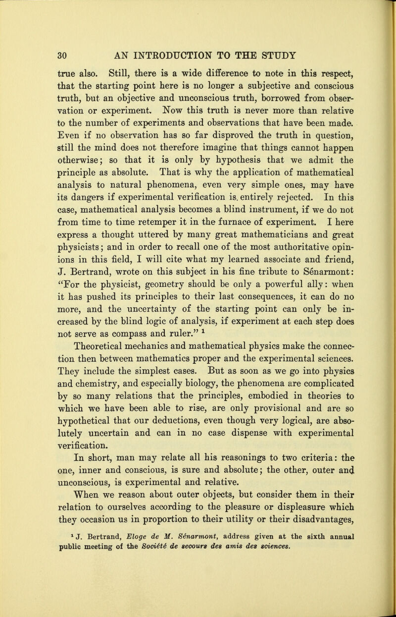 true also. Still, there is a wide difference to note in this respect, that the starting point here is no longer a subjective and conscious truth, but an objective and unconscious truth, borrowed from obser- vation or experiment. Now this truth is never more than relative to the number of experiments and observations that have been made. Even if no observation has so far disproved the truth in question, still the mind does not therefore imagine that things cannot happen otherwise; so that it is only by hypothesis that we admit the principle as absolute. That is why the application of mathematical analysis to natural phenomena, even very simple ones, may have its dangers if experimental verification is. entirely rejected. In this case, mathematical analysis becomes a blind instrument, if we do not from time to time retemper it in the furnace of experiment. I here express a thought uttered by many great mathematicians and great physicists; and in order to recall one of the most authoritative opin- ions in this field, I will cite what my learned associate and friend, J. Bertrand, wrote on this subject in his fine tribute to Senarmont: ^'For the physicist, geometry should be only a powerful ally: when it has pushed its principles to their last consequences, it can do no more, and the uncertainty of the starting point can only be in- creased by the blind logic of analysis, if experiment at each step does not serve as compass and ruler. ^ Theoretical mechanics and mathematical physics make the connec- tion then between mathematics proper and the experimental sciences. They include the simplest cases. But as soon as we go into physics and chemistry, and especially biology, the phenomena are complicated by so many relations that the principles, embodied in theories to which we have been able to rise, are only provisional and are so hypothetical that our deductions, even though very logical, are abso- lutely uncertain and can in no case dispense with experimental verification. In short, man may relate all his reasonings to two criteria: the one, inner and conscious, is sure and absolute; the other, outer and unconscious, is experimental and relative. When we reason about outer objects, but consider them in their relation to ourselves according to the pleasure or displeasure which they occasion us in proportion to their utility or their disadvantages, * J. Bertrand, Eloge de M. Senarmont, address given at the sixth annual public meeting of the 8oci4t4 de seoours des amis des sciences.