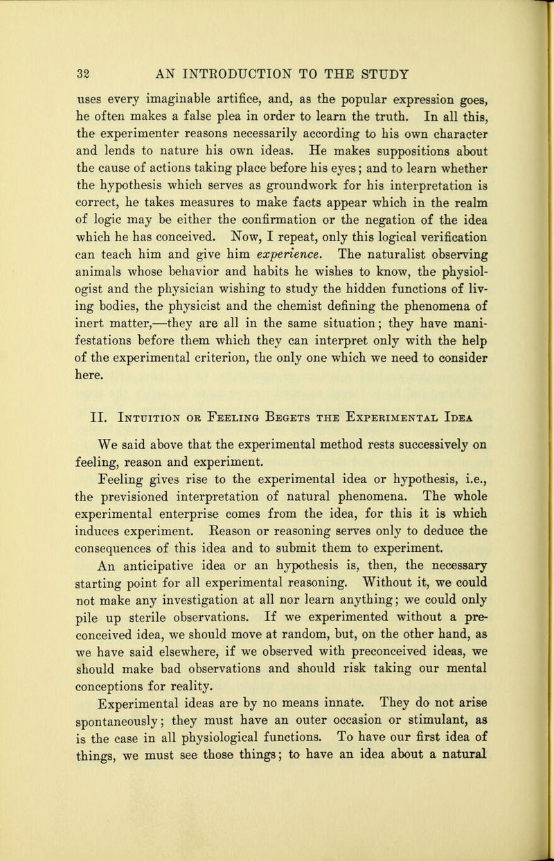 uses every imaginable artifice, and, as the popular expression goes, he often makes a false plea in order to learn the truth. In all this, the experimenter reasons necessarily according to his own character and lends to nature his own ideas. He makes suppositions about the cause of actions taking place before his eyes; and to learn whether the hypothesis which serves as groundwork for his interpretation is correct, he takes measures to make facts appear which in the realm of logic may be either the confirmation or the negation of the idea which he has conceived. Now, I repeat, only this logical verification can teach him and give him experience. The naturalist observing animals whose behavior and habits he wishes to know, the physiol- ogist and the physician wishing to study the hidden functions of liv- ing bodies, the physicist and the chemist defining the phenomena of inert matter,—they are all in the same situation; they have mani- festations before them which they can interpret only with the help of the experimental criterion, the only one which we need to consider here. II. Intuition or Feeling Begets the Experimental Idea We said above that the experimental method rests successively on feeling, reason and experiment. Feeling gives rise to the experimental idea or hypothesis, i.e., the previsioned interpretation of natural phenomena. The whole experimental enterprise comes from the idea, for this it is which induces experiment. Reason or reasoning serves only to deduce the consequences of this idea and to submit them to experiment. An anticipative idea or an hypothesis is, then, the necessary starting point for all experimental reasoning. Without it, we could not make any investigation at all nor learn anything; we could only pile up sterile observations. If w^e experimented without a pre- conceived idea, we should move at random, but, on the other hand, as we have said elsewhere, if we observed with preconceived ideas, we should make bad observations and should risk taking our mental conceptions for reality. Experimental ideas are by no means innate. They do not arise spontaneously; they must have an outer occasion or stimulant, as is the case in all physiological functions. To have our first idea of things, we must see those things; to have an idea about a natural