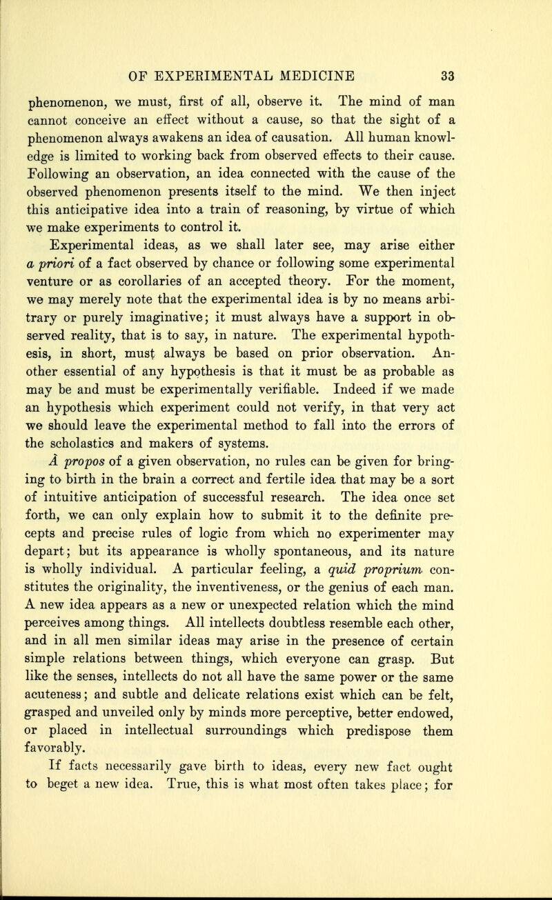 phenomenon, we must, first of all, observe it. The mind of man cannot conceive an effect without a cause, so that the sight of a phenomenon always awakens an idea of causation. All human knowl- edge is limited to working back from observed effects to their cause. Following an observation, an idea connected with the cause of the observed phenomenon presents itself to the mind. We then inject this anticipative idea into a train of reasoning, by virtue of which we make experiments to control it. Experimental ideas, as we shall later see, may arise either a 'priori of a fact observed by chance or following some experimental venture or as corollaries of an accepted theory. For the moment, we may merely note that the experimental idea is by no means arbi- trary or purely imaginative; it must always have a support in ob- served reality, that is to say, in nature. The experimental hypoth- esis, in short, must always be based on prior observation. An- other essential of any hypothesis is that it must be as probable as may be and must be experimentally verifiable. Indeed if we made an hypothesis which experiment could not verify, in that very act we should leave the experimental method to fall into the errors of the scholastics and makers of systems. A propos of a given observation, no rules can be given for bring- ing to birth in the brain a correct and fertile idea that may be a sort of intuitive anticipation of successful research. The idea once set forth, we can only explain how to submit it to the definite pre- cepts and precise rules of logic from which no experimenter may depart; but its appearance is wholly spontaneous, and its nature is wholly individual. A particular feeling, a quid proprium con- stitutes the originality, the inventiveness, or the genius of each man. A new idea appears as a new or unexpected relation which the mind perceives among things. All intellects doubtless resemble each other, and in all men similar ideas may arise in the presence of certain simple relations between things, which everyone can grasp. But like the senses, intellects do not all have the same power or the same acuteness; and subtle and delicate relations exist which can be felt, grasped and unveiled only by minds more perceptive, better endowed, or placed in intellectual surroundings which predispose them favorably. If facts necessarily gave birth to ideas, every new fact ought to beget a new idea. True, this is what most often takes place; for