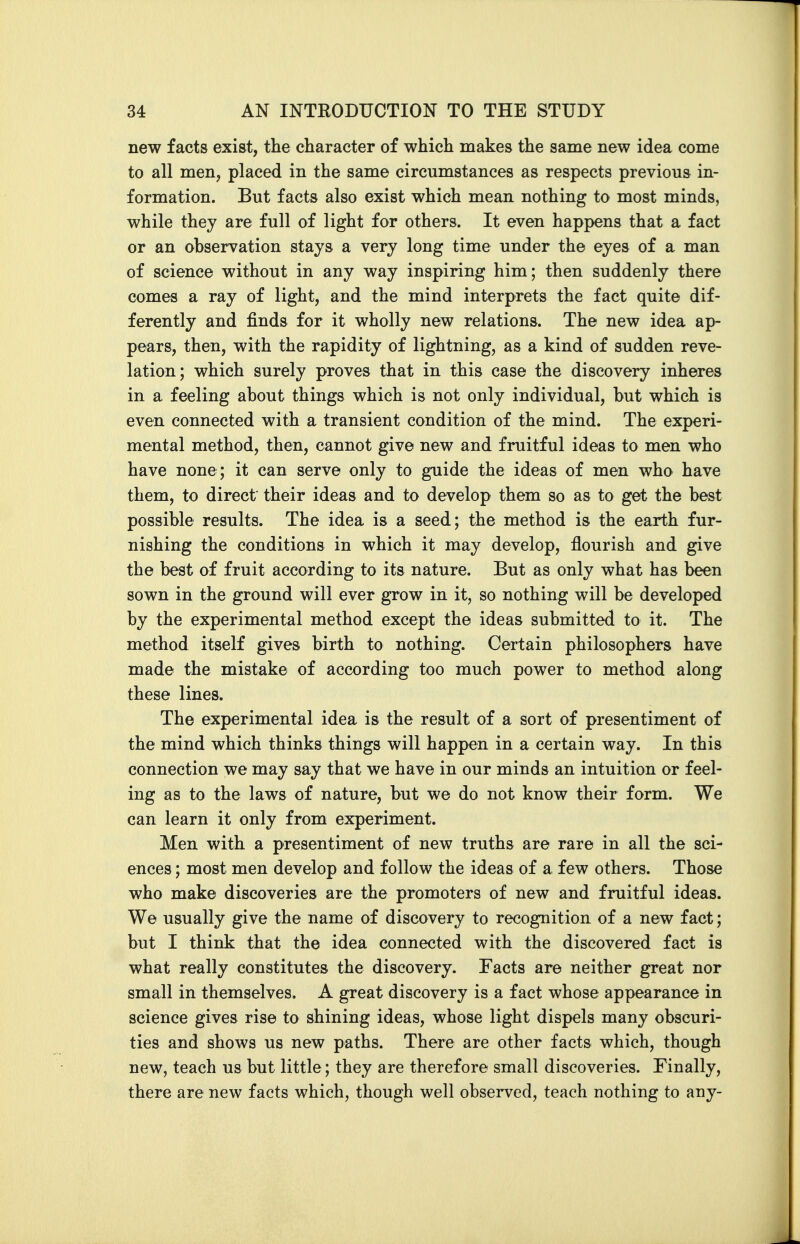 new facts exist, the character of which makes the same new idea come to all men, placed in the same circumstances as respects previous in- formation. But facts also exist which mean nothing to most minds, while they are full of light for others. It even happens that a fact or an observation stays a very long time under the eyes of a man of science without in any way inspiring him; then suddenly there comes a ray of light, and the mind interprets the fact quite dif- ferently and finds for it wholly new relations. The new idea ap- pears, then, with the rapidity of lightning, as a kind of sudden reve- lation; which surely proves that in this case the discovery inheres in a feeling about things which is not only individual, but which is even connected with a transient condition of the mind. The experi- mental method, then, cannot give new and fruitful ideas to men who have none; it can serve only to guide the ideas of men who have them, to direct' their ideas and to develop them so as to get the best possible results. The idea is a seed; the method is the earth fur- nishing the conditions in which it may develop, flourish and give the best of fruit according to its nature. But as only what has been sown in the ground will ever grow in it, so nothing will be developed by the experimental method except the ideas submitted to it. The method itself gives birth to nothing. Certain philosophers have made the mistake of according too much power to method along these lines. The experimental idea is the result of a sort of presentiment of the mind which thinks things will happen in a certain way. In this connection we may say that we have in our minds an intuition or feel- ing as to the laws of nature, but we do not know their form. We can learn it only from experiment. Men with a presentiment of new truths are rare in all the sci- ences ; most men develop and follow the ideas of a few others. Those who make discoveries are the promoters of new and fruitful ideas. We usually give the name of discovery to recognition of a new fact; but I think that the idea connected with the discovered fact is what really constitutes the discovery. Facts are neither great nor small in themselves. A great discovery is a fact whose appearance in science gives rise to shining ideas, whose light dispels many obscuri- ties and shows us new paths. There are other facts which, though new, teach us but little; they are therefore small discoveries. Finally, there are new facts which, though well observed, teach nothing to any-