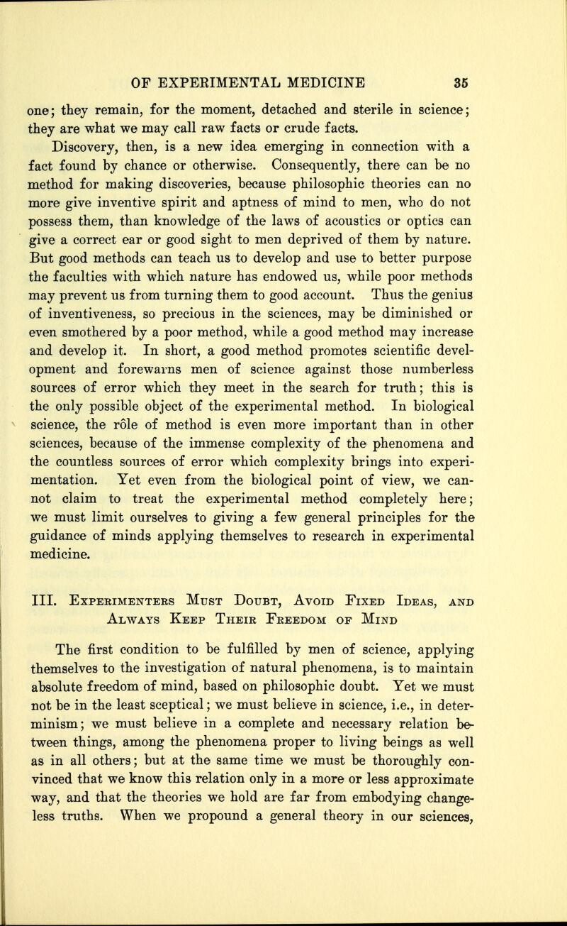 one; they remain, for tlie moment, detaclied and sterile in science; they are what we may call raw facts or crude facts. Discovery, then, is a new idea emerging in connection with a fact found by chance or otherwise. Consequently, there can be no method for making discoveries, because philosophic theories can no more give inventive spirit and aptness of mind to men, who do not possess them, than knowledge of the laws of acoustics or optics can give a correct ear or good sight to men deprived of them by nature. But good methods can teach us to develop and use to better purpose the faculties with which nature has endowed us, while poor methods may prevent us from turning them to good account. Thus the genius of inventiveness, so precious in the sciences, may be diminished or even smothered by a poor method, while a good method may increase and develop it. In short, a good method promotes scientific devel- opment and forewarns men of science against those numberless sources of error which they meet in the search for truth; this is the only possible object of the experimental method. In biological science, the role of method is even more important than in other sciences, because of the immense complexity of the phenomena and the countless sources of error which complexity brings into experi- mentation. Yet even from the biological point of view, we can- not claim to treat the experimental method completely here; we must limit ourselves to giving a few general principles for the guidance of minds applying themselves to research in experimental medicine. III. Experimenters Must Doubt, Avoid Fixed Ideas, and Always Keep Their Freedom of Mind The first condition to be fulfilled by men of science, applying themselves to the investigation of natural phenomena, is to maintain absolute freedom of mind, based on philosophic doubt. Yet we must not be in the least sceptical; we must believe in science, i.e., in deter- minism; we must believe in a complete and necessary relation be^ tween things, among the phenomena proper to living beings as well as in all others; but at the same time we must be thoroughly con- vinced that we know this relation only in a more or less approximate way, and that the theories we hold are far from embodying change- less truths. When we propound a general theory in our sciences,
