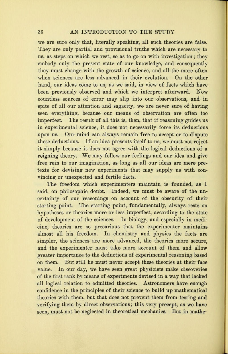 we are sure only that, literally speaking, all such theories are false. They are only partial and provisional truths which are necessary to us, as steps on which we rest, so as to go on with investigation; they embody only the present state of our knowledge, and consequently they must change with the growth of science, and all the more often when sciences are less advanced in their evolution. On the other hand, our ideas come to us, as we said, in view of facts which have been previously observed and which we interpret afterward. Now countless sources of error may slip into our observations, and in spite of all our attention and sagacity, we are never sure of having seen everything, because our means of observation are often too imperfect. The result of all this is, then, that if reasoning guides us in experimental science, it does not necessarily force its deductions upon us. Our mind can always remain free to accept or to dispute these deductions. If an idea presents itself to us, we must not reject it simply because it does not agree with the logical deductions of a reigning theory. We may follow our feelings and our idea and give free rein to our imagination, as long as all our ideas are mere pre- texts for devising new experiments that may supply us with con- vincing or unexpected and fertile facts. The freedom which experimenters maintain is founded, as I said, on philosophic doubt. Indeed, we must be aware of the un- certainty of our reasonings on account of the obscurity of their starting point. The starting point, fundamentally, always rests on hypotheses or theories more or less imperfect, according to the state of development of the sciences. In biology, and especially in medi- cine, theories are so precarious that the experimenter maintains almost all his freedom. In chemistry and physics the facts are simpler, the sciences are more advanced, the theories more secure, and the experimenter must take more account of them and allow greater importance to the deductions of experimental reasoning based on them. But still he must never accept these theories at their face value. In our day, we have seen great physicists make discoveries of the first rank by means of experiments devised in a way that lacked all logical relation to admitted theories. Astronomers have enough confidence in the principles of their science to build up mathematical theories with them, but that does not prevent them from testing and verifying them by direct observations; this very precept, as we have seen, must not be neglected in theoretical mechanics. But in mathe-