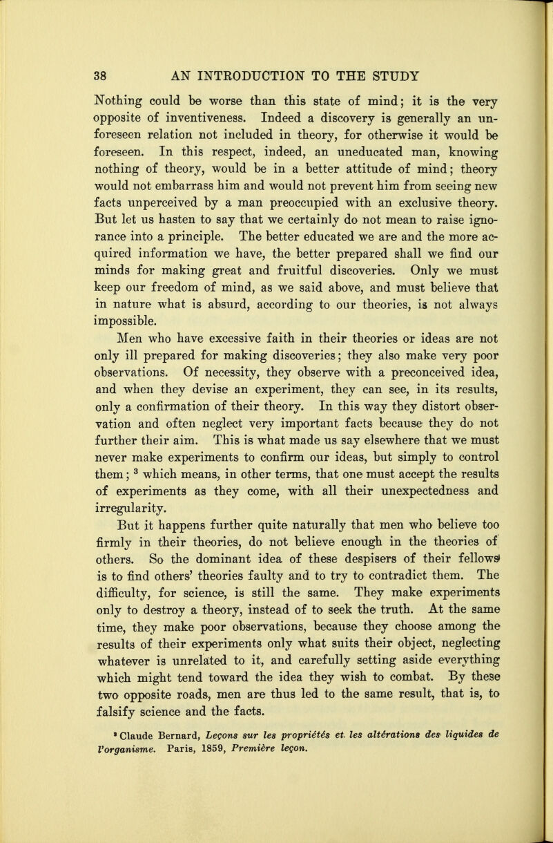 Nothing could be worse than this state of mind; it is the very opposite of inventiveness. Indeed a discovery is generally an un- foreseen relation not included in theory, for otherwise it would be foreseen. In this respect, indeed, an uneducated man, knowing nothing of theory, would be in a better attitude of mind; theory would not embarrass him and would not prevent him from seeing new facts unperceived by a man preoccupied with an exclusive theory. But let us hasten to say that we certainly do not mean to raise igno- rance into a principle. The better educated we are and the more ac- quired information we have, the better prepared shall we find our minds for making great and fruitful discoveries. Only we must keep our freedom of mind, as we said above, and must believe that in nature what is absurd, according to our theories, is not always impossible. Men who have excessive faith in their theories or ideas are not only ill prepared for making discoveries; they also make very poor observations. Of necessity, they observe with a preconceived idea, and when they devise an experiment, they can see, in its results, only a confirmation of their theory. In this way they distort obser- vation and often neglect very important facts because they do not further their aim. This is what made us say elsewhere that we must never make experiments to confirm our ideas, but simply to control them; ^ which means, in other terms, that one must accept the results of experiments as they come, with all their unexpectedness and irregularity. But it happens further quite naturally that men who believe too firmly in their theories, do not believe enough in the theories of others. So the dominant idea of these despisers of their fellows» is to find others' theories faulty and to try to contradict them. The difficulty, for science, is still the same. They make experiments only to destroy a theory, instead of to seek the truth. At the same time, they make poor observations, because they choose among the results of their experiments only what suits their object, neglecting whatever is unrela;ted to it, and carefully setting aside everything which might tend toward the idea they wish to combat. By these two opposite roads, men are thus led to the same result, that is, to falsify science and the facts. • Claude Bernard, LeQons sur lea propriet6s et les alterations desf Uquides de Vorganisme. Paris, 1859, Premiere legon.