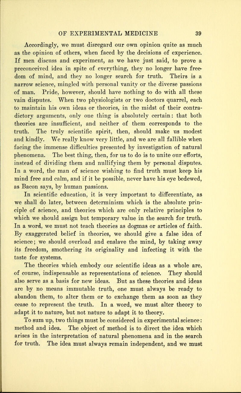 Accordingly, we must disregard our own opinion quite as much as the opinion of others, when faced hy the decisions of experience. If men discuss and experiment, as we have just said, to prove a preconceived idea in spite of everything, they no longer have free- dom of mind, and they no longer search for truth. Theirs is a narrow science, mingled with personal vanity or the diverse passions of man. Pride, however, should have nothing to do with all these vain disputes. When two physiologists or two doctors quarrel, each to maintain his own ideas or theories, in the midst of their contra- dictory arguments, only one thing is absolutely certain: that both theories are insufficient, and neither of them corresponds to the truth. The truly scientific spirit, then, should make us modest and kindly. We really know very little, and we are all fallible when facing the immense difficulties presented by investigation of natural phenomena. The best thing, then, for us to do is to unite our efforts, instead of dividing them and nullifying them by personal disputes. In a word, the man of science wishing to find truth must keep his mind free and calm, and if it be possible, never have his eye bedewed, as Bacon says, by human passions. In scientific education, it is very important to differentiate, as we shall do later, between determinism which is the absolute prin- ciple of science, and theories which are only relative principles to which we should assign but temporary value in the search for truth. In a word, we must not teach theories as dogmas or articles of faith. By exaggerated belief in theories, we should give a false idea of science; we should overload and enslave the mind, by taking away its freedom, smothering its originality and infecting it with the taste for systems. The theories which embody our scientific ideas as a whole are, of course, indispensable as representations of science. They should also serve as a basis for new ideas. But as these theories and ideas are by no means immutable truth, one must always be ready to abandon them, to alter them or to exchange them as soon as they cease to represent the truth. In a word, we must alter theory to adapt it to nature, but not nature to adapt it to theory. To sum up, two things must be considered in experimental science: method and idea. The object of method is to direct the idea which arises in the interpretation of natural phenomena and in the search for truth. The idea must always remain independent, and we must
