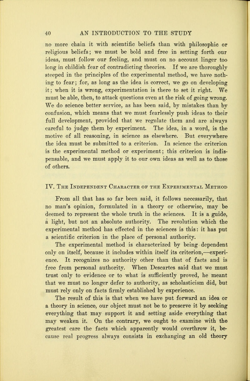 no more chain it with scientific beliefs than with philosophic or religious beliefs; we must be bold and free in setting forth our ideas, must follow our feeling, and must on no account linger too long in childish fear of contradicting theories. If we are thoroughly steeped in the principles of the experimental method, we have noth- ing to fear; for, as long as the idea is correct, we gO' on developing it; when it is wrong, experimentation is there to set it right. We must be able, then, to attack questions even at the risk of going wrong. We do science better service, as has been said, by mistakes than by confusion, which means that we must fearlessly push ideas to their full development, provided that we regulate them and are always careful to judge them by experiment. The idea, in a word, is the motive of all reasoning, in science as elsewhere. But everywhere the idea must be submitted to a criterion. In science the criterion is the experimental method or experiment; this criterion is indis- pensable, and we must apply it to our own ideas as well as to those of others. IV. The Independent Character of the Experimental Method From all that has so far been said, it follows necessarily, that no man's opinion, formulated in a theory or otherwise, may be deemed to represent the whole truth in the sciences. It is a guide, a light, but not an absolute authority. The revolution which the experimental method has effected in the sciences is this: it has put a scientific criterion in the place of personal authority. The experimental method is characterized by being dependent only on itself, because it includes within itself its criterion,—experi- ence. It recognizes no authority other than that of facts and is free from personal authority. When Descartes said that we must trust only to evidence or to what is sufficiently proved, he meant that we must no longer defer to authority, as scholasticism did, but must rely only on facts firmly established by experience. The result of this is that when we have put forward an idea or a theory in science, our object must not be to preserve it by seeking everything that may support it and setting aside everything that may weaken it. On the contrary, we ought to examine with the greatest care the facts which apparently would overthrow it, be- cause real progress always consists in exchanging an old theory