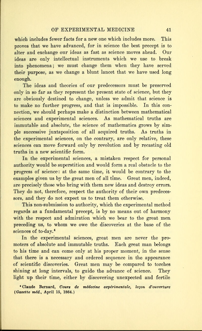 which includes fewer facts for a new one which includes more. This proves that we have advanced, for in science the best precept is to alter and exchange our ideas as fast as science moves ahead. Our ideas are only intellectual instruments which we use to break into phenomena; we must change them when they have served their purpose, as we change a blunt lancet that we have used long enough. The ideas and theories of our predecessors must be preserved only in so far as they represent the present state of science, but they are obviously destined to change, unless we admit that science is to make no further progress, and that is impossible. In this con- nection, we should perhaps make a distinction between mathematical sciences and experimental sciences. As mathematical truths are immutable and absolute, the science of mathematics grows by sim-r pie successive juxtaposition of all acquired truths. As truths in the experimental sciences, on the contrary, are only relative, these sciences can move forward only by revolution and by recasting old truths in a new scientific form. In the experimental sciences, a mistaken respect for personal authority would be superstition and would form a real obstacle to the progress of science: at the same time, it would be contrary to the examples given us by the great men of all time. Great men, indeed, are precisely those who bring with them new ideas and destroy errors. They do not, therefore, respect the authority of their own predeces- sors, and they do not expect us to treat them otherwise. This non-submission to authority, which the experimental method regards as a fundamental precept, is by no means out of harmony with the respect and admiration which we bear to the great men preceding us, to whom we owe the discoveries at the base of the sciences of to-day.* In the experimental sciences, great men are never the pro- moters of absolute and immutable truths. Each great man belongs to his time and can come only at his proper moment, in the sense that there is a necessary and ordered sequence in the appearance of scientific discoveries. Great men may be compared to torches shining at long intervals, to guide the advance of science. They light up their time, either by discovering unexpected and fertile * Claude Bernard, Cours de medecine ea^perimentale, legon d'ouverture {Gazette m4d., April 15, 1864.)