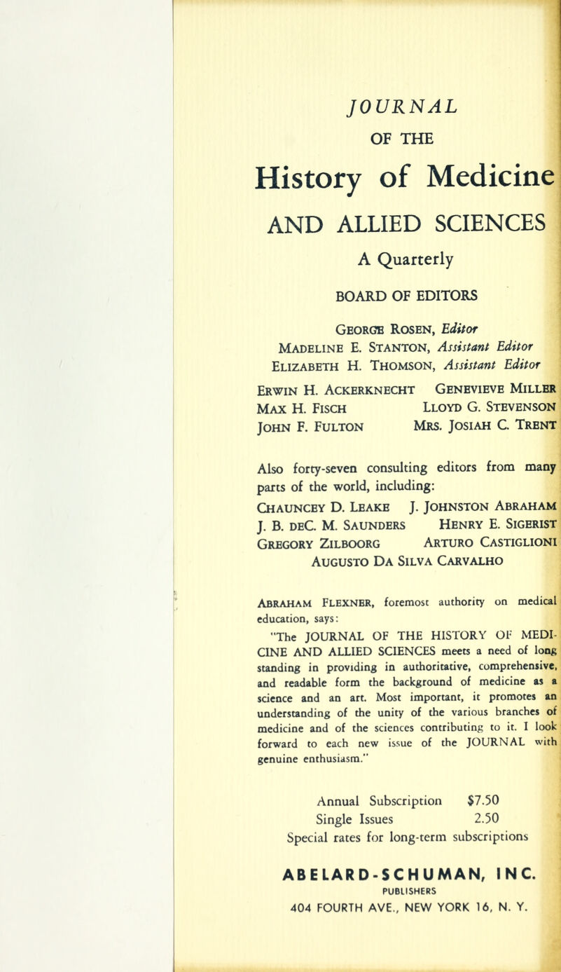 JOURNAL OF THE History of Medicine AND ALLIED SCIENCES A Quarterly BOARD OF EDITORS George Rosen, Editor Madeline E. Stanton, Assistant Editor Elizabeth H. Thomson, Assistant Editor Erwin H. Ackerknecht Genevieve Miller Max H. Fisch Lloyd G. Stevenson John F. Fulton Mrs. Josiah C. Trent Also forty-seven consulting editors from many parts of the world, including: Chauncey D. Leake J. Johnston Abraham J. B. DEC. M. Saunders Henry E. Sigerist Gregory Zilboorg Arturo Castiglioni AuGUSTO Da Silva Carvalho Abraham Flexnbr, foremost authority on medical education, says: The JOURNAL OF THE HISTORY OF MEDI- CINE AND ALLIED SCIENCES meets a need of long standing in providing in authoritative, comprehensive, and readable form the background of medicine as a science and an art. Most important, it promotes an understanding of the unity of the various branches of medicine and of the sciences contributing to it. I look forward to each new issue of the JOURNAL with genuine enthusiasm. Annual Subscription $7.50 Single Issues 2.50 Special rates for long-term subscriptions ABELARD-SCHUMAN, INC. PUBLISHERS 404 FOURTH AVE., NEW YORK 16, N. Y.