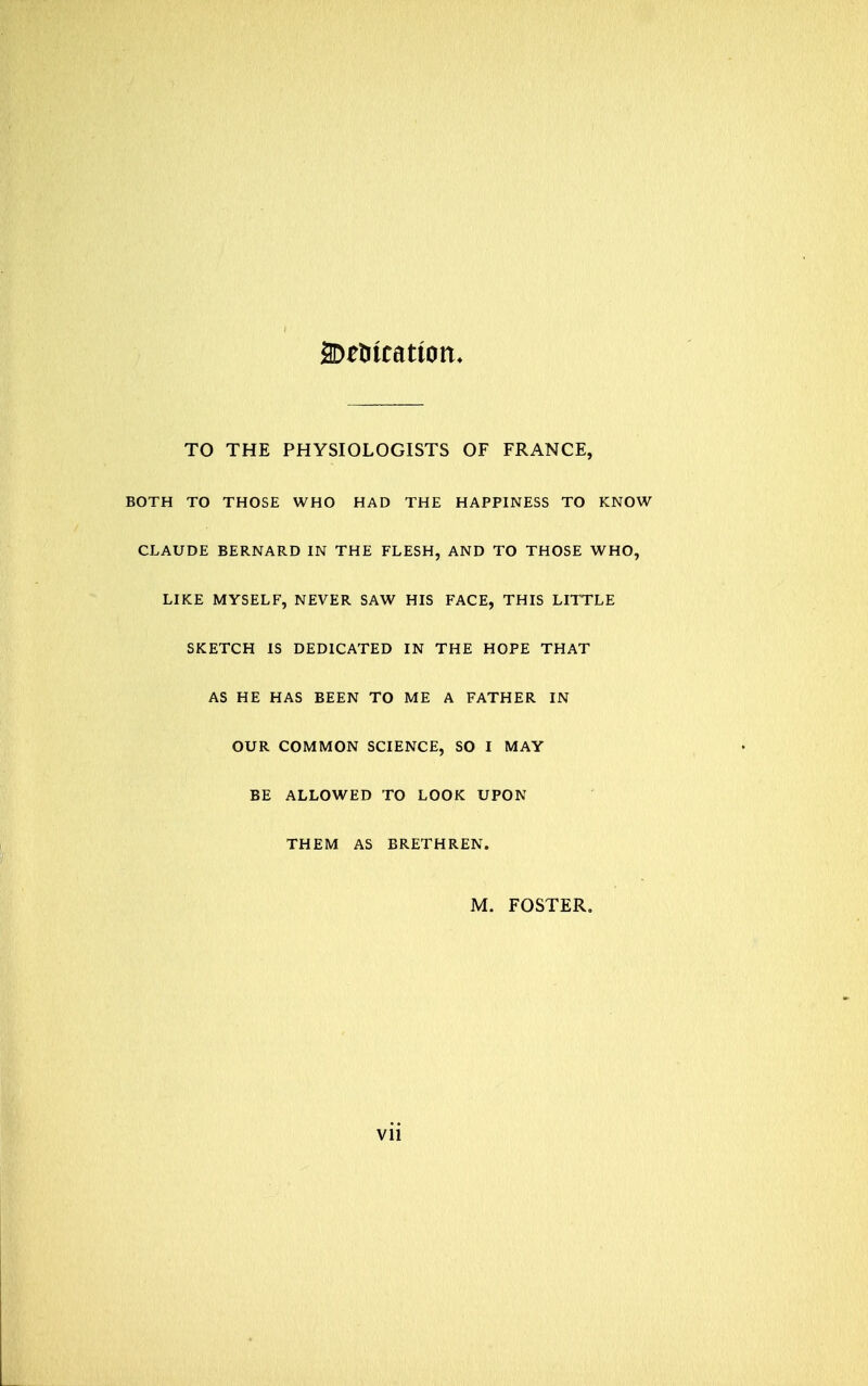 TO THE PHYSIOLOGISTS OF FRANCE, BOTH TO THOSE WHO HAD THE HAPPINESS TO KNOW CLAUDE BERNARD IN THE FLESH, AND TO THOSE WHO, LIKE MYSELF, NEVER SAW HIS FACE, THIS LITTLE SKETCH IS DEDICATED IN THE HOPE THAT AS HE HAS BEEN TO ME A FATHER IN OUR COMMON SCIENCE, SO I MAY BE ALLOWED TO LOOK UPON THEM AS BRETHREN. M. FOSTER.