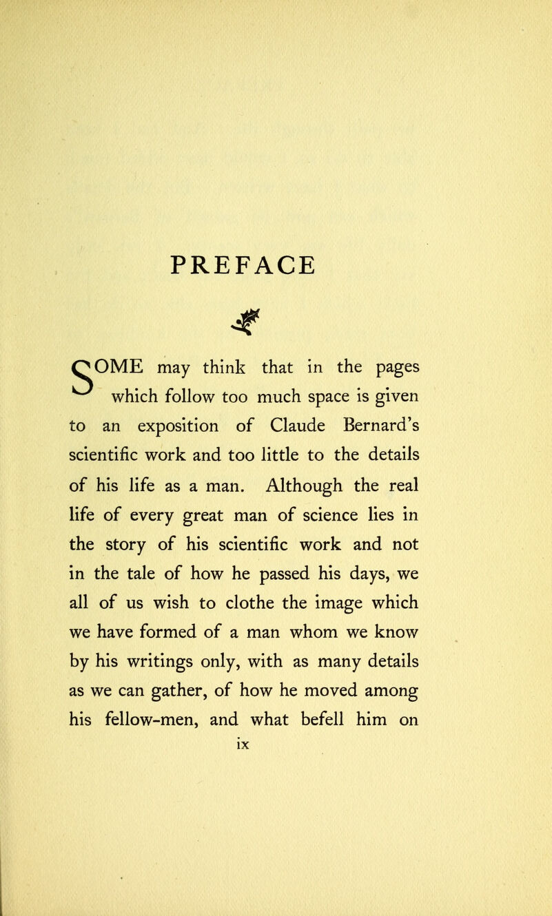 PREFACE 4* QOME may think that in the pages ^ which follow too much space is given to an exposition of Claude Bernard's scientific work and too little to the details of his life as a man. Although the real life of every great man of science lies in the story of his scientific work and not in the tale of how he passed his days, we all of us wish to clothe the image which we have formed of a man whom we know by his writings only, with as many details as we can gather, of how he moved among his fellow-men, and what befell him on