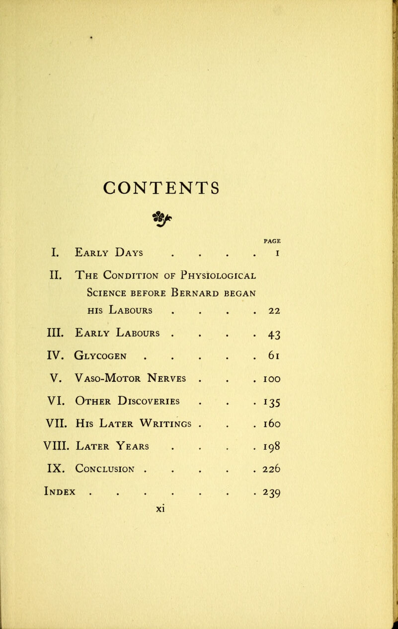 CONTENTS PAGE I. Early Days i II. The Condition of Physiological Science before Bernard began his Labours . . . .22 III. Early Labours . . . . 43 IV. Glycogen 61 V. Vaso-Motor Nerves . . .100 VI. Other Discoveries . . .135 VII. His Later Writings . . .160 VIII. Later Years . . . .198 IX. Conclusion 226 Index 239