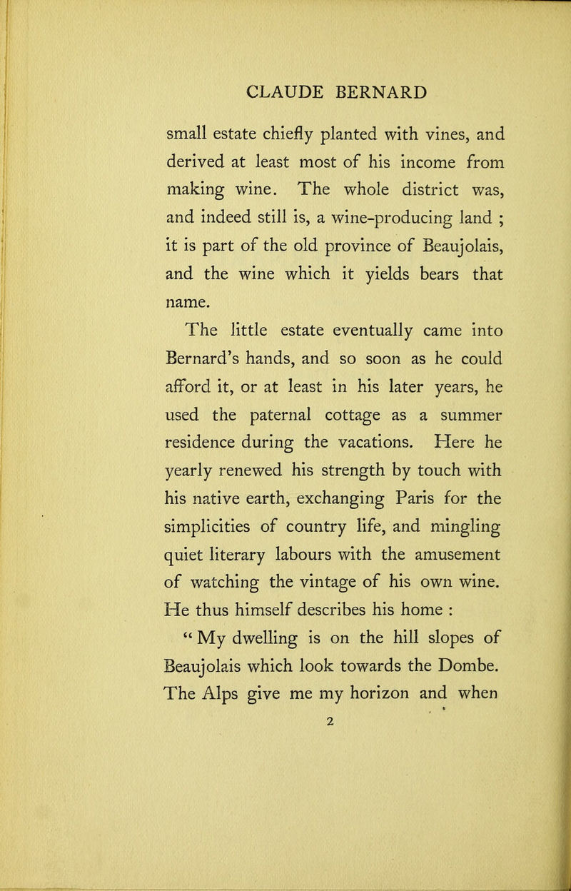small estate chiefly planted with vines, and derived at least most of his income from making wine. The whole district was, and indeed still is, a wine-producing land ; it is part of the old province of Beaujolais, and the wine which it yields bears that name. The little estate eventually came into Bernard's hands, and so soon as he could afford it, or at least in his later years, he used the paternal cottage as a summer residence during the vacations. Here he yearly renewed his strength by touch with his native earth, exchanging Paris for the simplicities of country life, and mingling quiet literary labours with the amusement of watching the vintage of his own wine. He thus himself describes his home :  My dwelling is on the hill slopes of Beaujolais which look towards the Dombe. The Alps give me my horizon and when