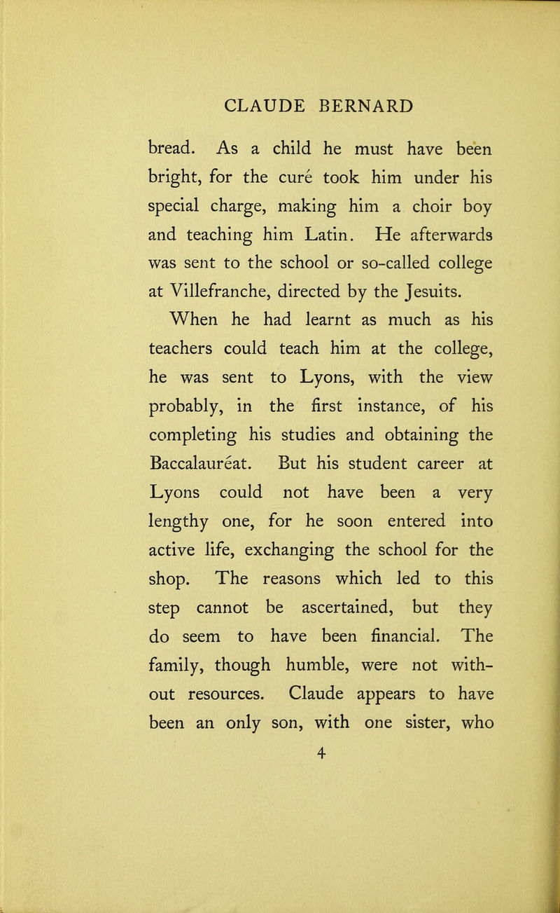 bread. As a child he must have been bright, for the cure took him under his special charge, making him a choir boy and teaching him Latin. He afterwards was sent to the school or so-called college at Villefranche, directed by the Jesuits. When he had learnt as much as his teachers could teach him at the college, he was sent to Lyons, with the view probably, in the first instance, of his completing his studies and obtaining the Baccalaureat. But his student career at Lyons could not have been a very lengthy one, for he soon entered into active life, exchanging the school for the shop. The reasons which led to this step cannot be ascertained, but they do seem to have been financial. The family, though humble, were not with- out resources. Claude appears to have been an only son, with one sister, who