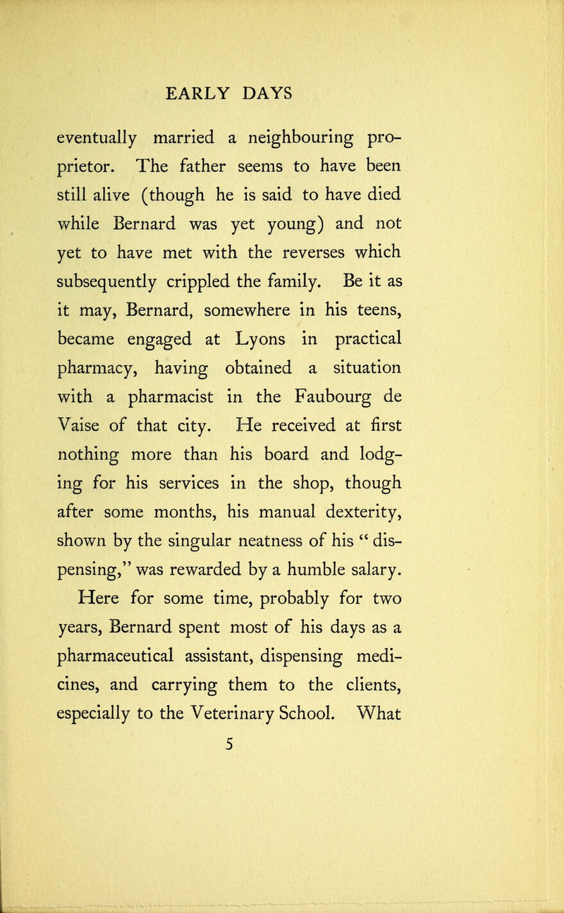 eventually married a neighbouring pro- prietor. The father seems to have been still alive (though he is said to have died while Bernard was yet young) and not yet to have met with the reverses which subsequently crippled the family. Be it as it may, Bernard, somewhere in his teens, became engaged at Lyons in practical pharmacy, having obtained a situation with a pharmacist in the Faubourg de Vaise of that city. He received at first nothing more than his board and lodg- ing for his services in the shop, though after some months, his manual dexterity, shown by the singular neatness of his  dis- pensing, was rewarded by a humble salary. Here for some time, probably for two years, Bernard spent most of his days as a pharmaceutical assistant, dispensing medi- cines, and carrying them to the clients, especially to the Veterinary School. What 5 L