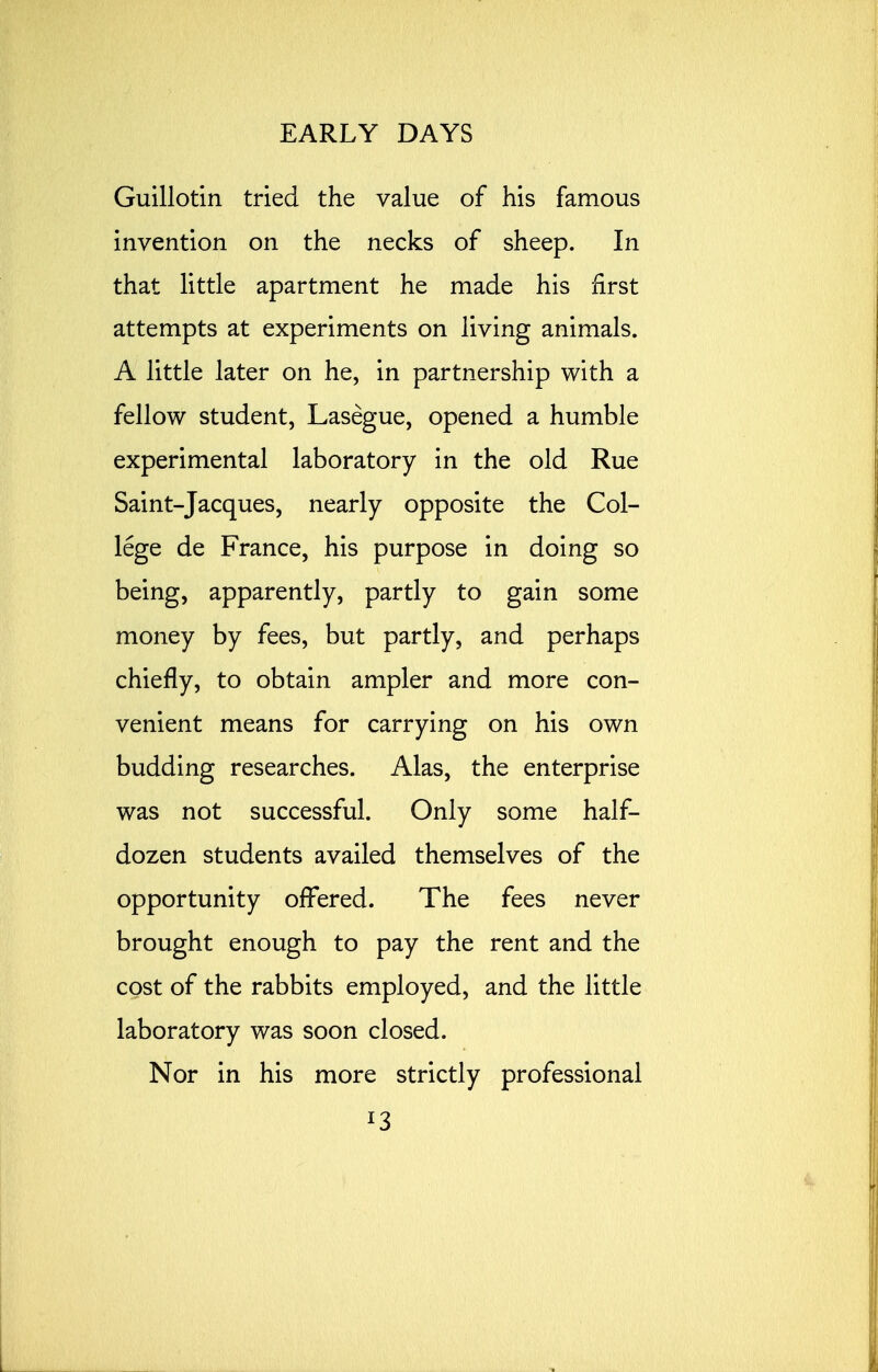 Guillotin tried the value of his famous invention on the necks of sheep. In that little apartment he made his first attempts at experiments on living animals. A little later on he, in partnership with a fellow student, Lasegue, opened a humble experimental laboratory in the old Rue Saint-Jacques, nearly opposite the Col- lege de France, his purpose in doing so being, apparently, partly to gain some money by fees, but partly, and perhaps chiefly, to obtain ampler and more con- venient means for carrying on his own budding researches. Alas, the enterprise was not successful. Only some half- dozen students availed themselves of the opportunity offered. The fees never brought enough to pay the rent and the cost of the rabbits employed, and the little laboratory was soon closed. Nor in his more strictly professional *3