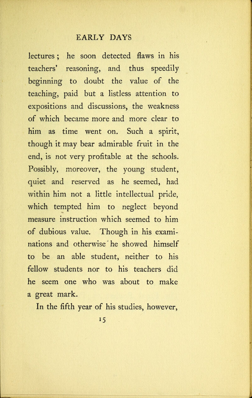 lectures ; he soon detected flaws in his teachers' reasoning, and thus speedily beginning to doubt the value of the teaching, paid but a listless attention to expositions and discussions, the weakness of which became more and more clear to him as time went on. Such a spirit, though it may bear admirable fruit in the end, is not very profitable at the schools. Possibly, moreover, the young student, quiet and reserved as he seemed, had within him not a little intellectual pride, which tempted him to neglect beyond measure instruction which seemed to him of dubious value. Though in his exami- nations and otherwise he showed himself to be an able student, neither to his fellow students nor to his teachers did he seem one who was about to make a great mark. In the fifth year of his studies, however, i5