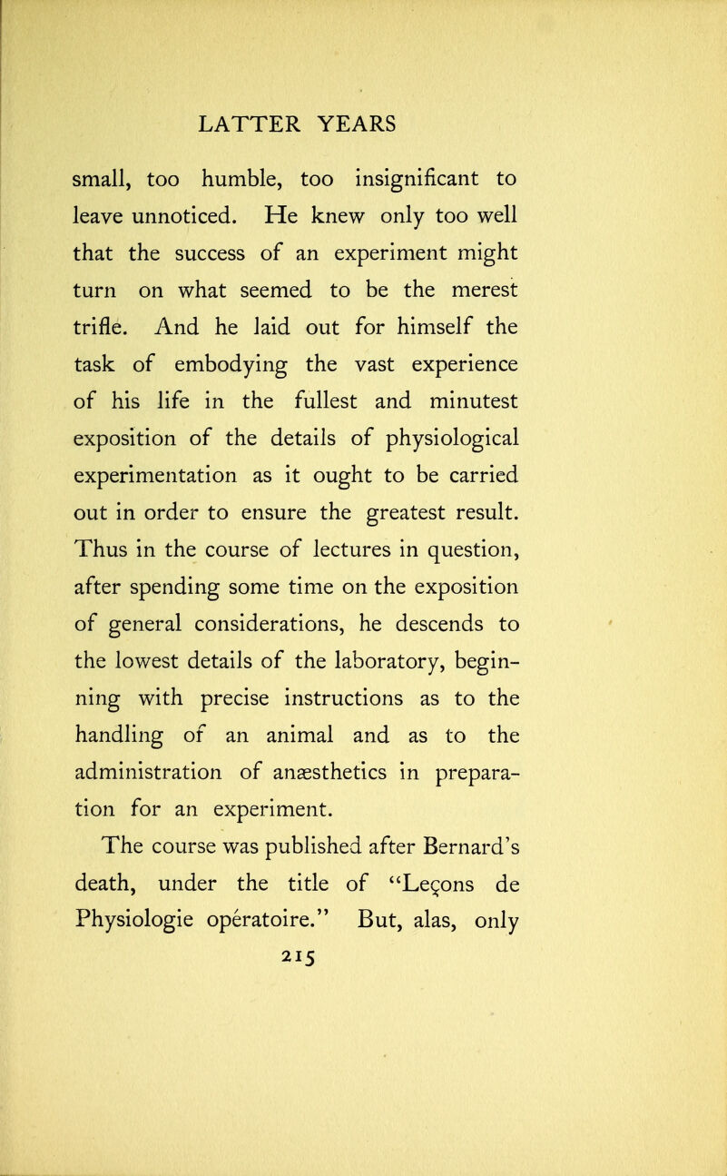 small, too humble, too insignificant to leave unnoticed. He knew only too well that the success of an experiment might turn on what seemed to be the merest trifle. And he laid out for himself the task of embodying the vast experience of his life in the fullest and minutest exposition of the details of physiological experimentation as it ought to be carried out in order to ensure the greatest result. Thus in the course of lectures in question, after spending some time on the exposition of general considerations, he descends to the lowest details of the laboratory, begin- ning with precise instructions as to the handling of an animal and as to the administration of anaesthetics in prepara- tion for an experiment. The course was published after Bernard's death, under the title of Lemons de Physiologie operatoire. But, alas, only