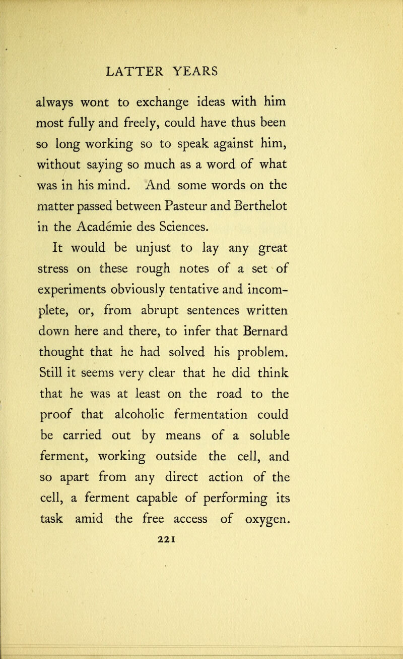 always wont to exchange ideas with him most fully and freely, could have thus been so long working so to speak against him, without saying so much as a word of what was in his mind. And some words on the matter passed between Pasteur and Berthelot in the Academie des Sciences. It would be unjust to lay any great stress on these rough notes of a set of experiments obviously tentative and incom- plete, or, from abrupt sentences written down here and there, to infer that Bernard thought that he had solved his problem. Still it seems very clear that he did think that he was at least on the road to the proof that alcoholic fermentation could be carried out by means of a soluble ferment, working outside the cell, and so apart from any direct action of the cell, a ferment capable of performing its task amid the free access of oxygen.