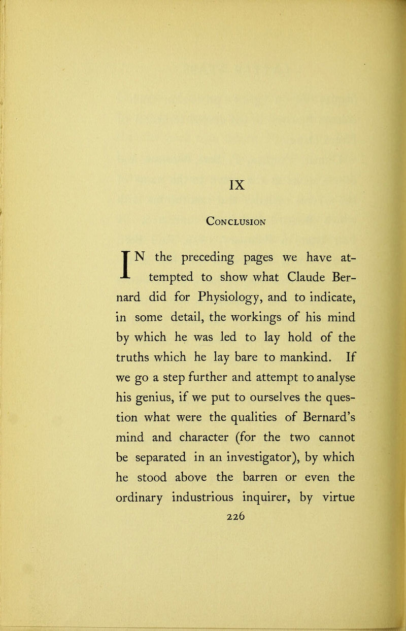 IX Conclusion IN the preceding pages we have at- tempted to show what Claude Ber- nard did for Physiology, and to indicate, in some detail, the workings of his mind by which he was led to lay hold of the truths which he lay bare to mankind. If we go a step further and attempt to analyse his genius, if we put to ourselves the ques- tion what were the qualities of Bernard's mind and character (for the two cannot be separated in an investigator), by which he stood above the barren or even the ordinary industrious inquirer, by virtue