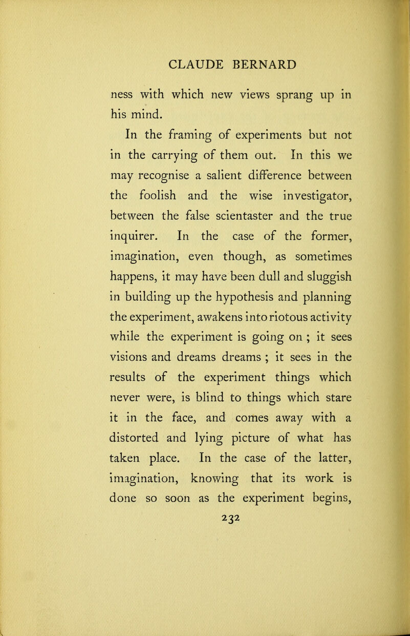 ness with which new views sprang up in his mind. In the framing of experiments but not in the carrying of them out. In this we may recognise a salient difference between the foolish and the wise investigator, between the false scientaster and the true inquirer. In the case of the former, imagination, even though, as sometimes happens, it may have been dull and sluggish in building up the hypothesis and planning the experiment, awakens into riotous activity while the experiment is going on ; it sees visions and dreams dreams ; it sees in the results of the experiment things which never were, is blind to things which stare it in the face, and comes away with a distorted and lying picture of what has taken place. In the case of the latter, imagination, knowing that its work is done so soon as the experiment begins,