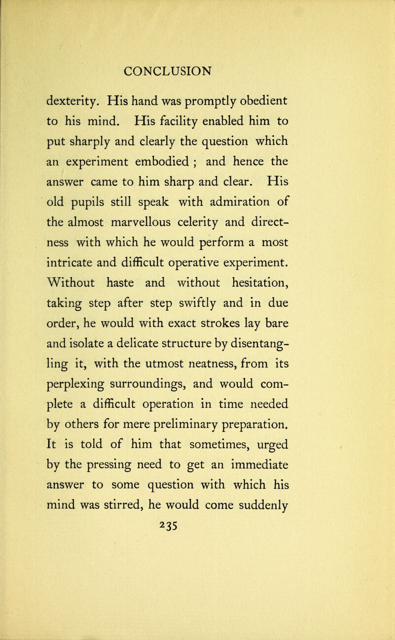 dexterity. His hand was promptly obedient to his mind. His facility enabled him to put sharply and clearly the question which an experiment embodied ; and hence the answer came to him sharp and clear. His old pupils still speak with admiration of the almost marvellous celerity and direct- ness with which he would perform a most intricate and difficult operative experiment. Without haste and without hesitation, taking step after step swiftly and in due order, he would with exact strokes lay bare and isolate a delicate structure by disentang- ling it, with the utmost neatness, from its perplexing surroundings, and would com- plete a difficult operation in time needed by others for mere preliminary preparation. It is told of him that sometimes, urged by the pressing need to get an immediate answer to some question with which his mind was stirred, he would come suddenly