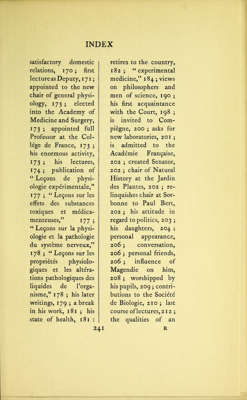 satisfactory domestic relations, 170; first lecture as Deputy, 171; appointed to the new chair of general physi- ology, 173 ; elected into the Academy of Medicine and Surgery, 173 ; appointed full Professor at the Col- lege de France, 173 ; his enormous activity, 173 ; his lectures, 174; publication of  Lecons de physi- ologic experimental, 177 ; Lecons sur les effets des substances toxiques et medica- menteuses, 177 ;  Lecons sur la physi- ologic et la pathologie du systeme nerveux, 178 ;  Lecons sur les proprietes physiolo- giques et les altera- tions pathologiques des liquides de l'orga- nisme, 178 ; his later writings, 179 ; a break in his work, 181 ; his state of health, 181 : retires to the country, 182; experimental medicine, 184; views on philosophers and men of science, 190 ; his first acquaintance with the Court, 198 ; is invited to Com- piegne, 200 ; asks for new laboratories, 201 ; is admitted to the Academie Francaise, 202 ; created Senator, 202 ; chair of Natural History at the Jardin des Plantes, 202 ; re- linquishes chair at Sor- bonne to Paul Bert, 202 ; his attitude in regard to politics, 203 ; his daughters, 204 ; personal appearance, 206; conversation, 206 ; personal friends, 206 ; influence of Magendie on him, 208 ; worshipped by his pupils, 209 ; contri- butions to the Societe de Biologie, 210 ; last course of lectures, 212; the qualities of an R