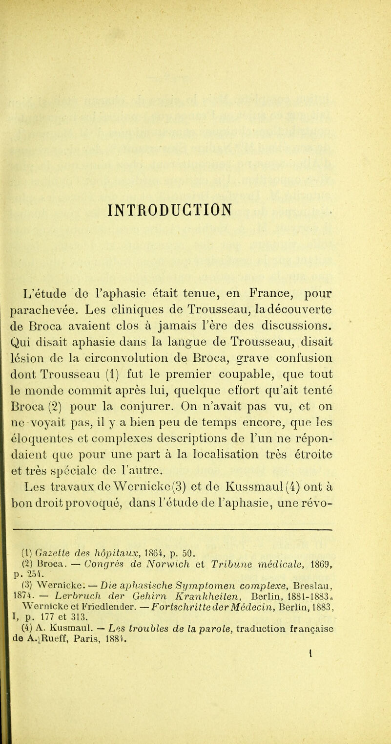 L'etude de l'aphasie etait tenue, en France, pour parachevee. Les cliniques de Trousseau, ladecouverte de Broca avaient clos a jamais l'ere des discussions. Qui disait aphasie dans la langue de Trousseau, disait lesion de la circonvolution de Broca, grave confusion dont Trousseau (1) fut le premier coupable, que tout le monde commit apres lui, quelque effort qu'ait tente Broca (2) pour la conjurer. On n'avait pas vu, et on ne voyait pas, il y a bien peu de temps encore, que les eloquentes et complexes descriptions de Fun ne repon- daient que pour une part a la localisation tres etroite et tres speciale de l'autre. Les travaux de Wernicke (3) et de Kussmaul(4) ont a bon droit provoque, dans l'etude de l'aphasie, une revo- (1) Gazette des hopitaux, 1864, p. 50. (2) Broca. — Congres de Norwich et Tribune medicate, 1869, p. 254. (3) Wernicke. — Die aphasische Symptomen complexe, Breslau, 1874. — Lerbruch der Gehirn Krankheiten, Berlin, 1881-1883* Wernicke et Friedlender. — Fortschritteder Medecin, Berlin, 1883. I, p. 177 et 313. (4) A. Kusraaul. — Les troubles de la parole, traduction frangaise de A.iRueff, Paris, 1881.