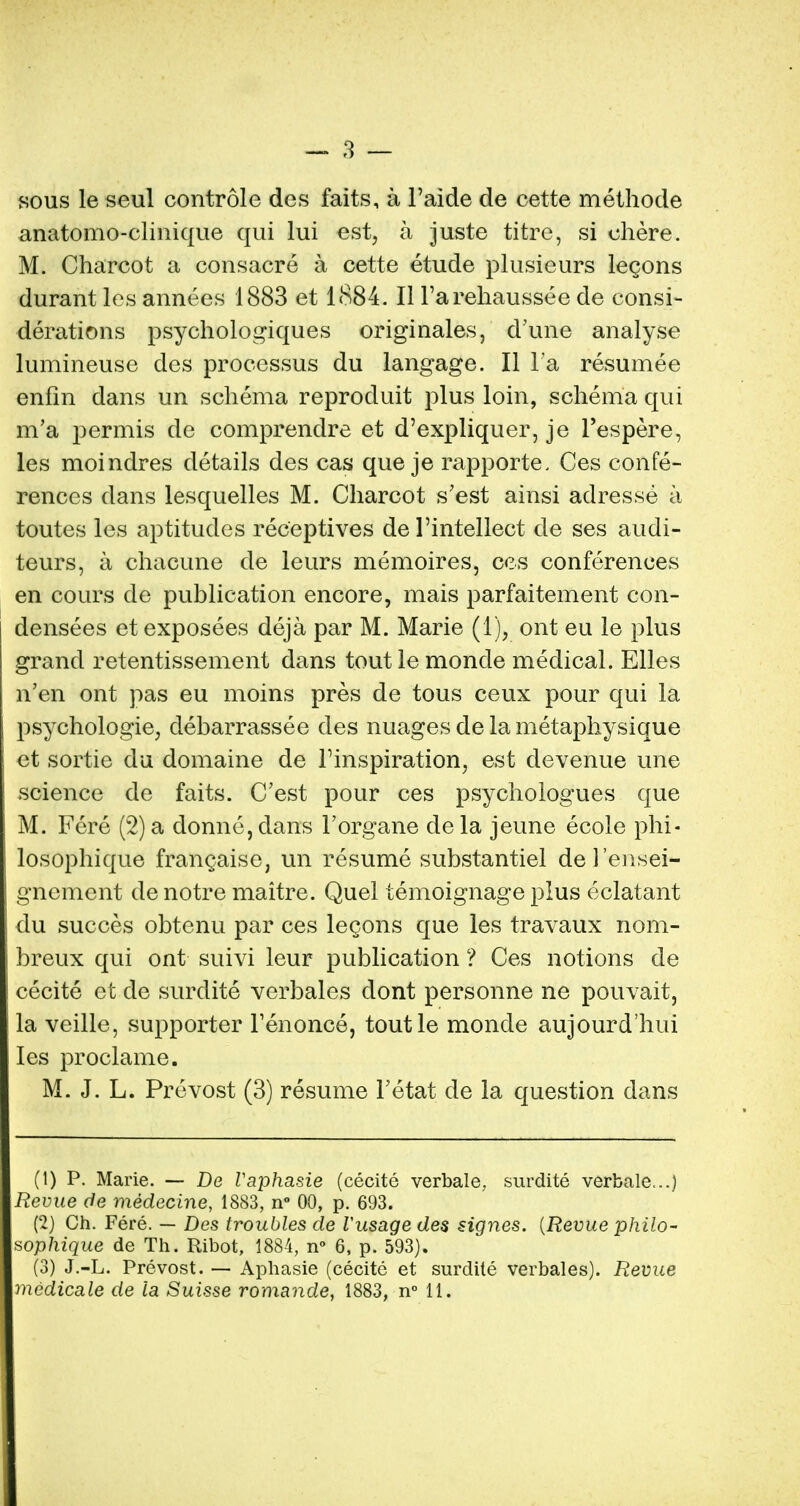 sous le seul controle des faits, a l'aide de cette methode anatomo-clinique qui lui est, a juste titre, si ehere. M. Charcot a consacre a cette etude plusieurs legons durant les annees 1883 et 1884. II Farehaussee de consi- derations psychologiques originates, d'une analyse lumineuse des processus du langage. II l a resumee enfm dans un schema reproduit plus loin, schema qui m'a permis de comprendre et d'expliquer, je Pespere, les moindres details des cas que je rapporte. Ces confe- rences dans lesquelles M. Charcot s'est ainsi adresse a toutes les aptitudes receptives de l'intellect de ses audi- teurs, a chacune de leurs memoires, ces conferences en cours de publication encore, mais parfaitement eon- densees et exposees deja par M. Marie (1), ont eu le plus grand retentissement dans tout le monde medical. Elles n'en ont pas eu moins pres de tous ceux pour qui la psychologie, debarrassee des nuages de la metaphysique et sortie du domaine de Pinspiration, est devenue une science de faits. C'est pour ces psychologues que M. Fere (2) a donne, clans l'organe dela jeune ecole phi- losophique francaise, un resume substantiel de l'ensei- gnement de notre maitre. Quel temoignage plus eclatant du succes obtenu par ces legons que les travaux nom- breux qui ont suivi leur publication ? Ces notions de cecite et de surdite verbales dont personne ne pouvait, la veille, supporter Fenonce, toutle monde aujourd'hui les proclame. M. J. L. Prevost (3) resume Fetat de la question dans (1) P. Marie. — De Vaphasie (cecite verbale, surdite verbale...) Revue de medecine, 1883, n° 00, p. 693. (2) Ch. Fere. — Des troubles de Vusage des signes. {Revue philo- sophique de Th. Ribot, 1884, n° 6, p. 593). (3) J.-L. Prevost. — Aphasie (cecite et surdite verbales). Revue medicate de la Suisse romande, 1883, n° 11.