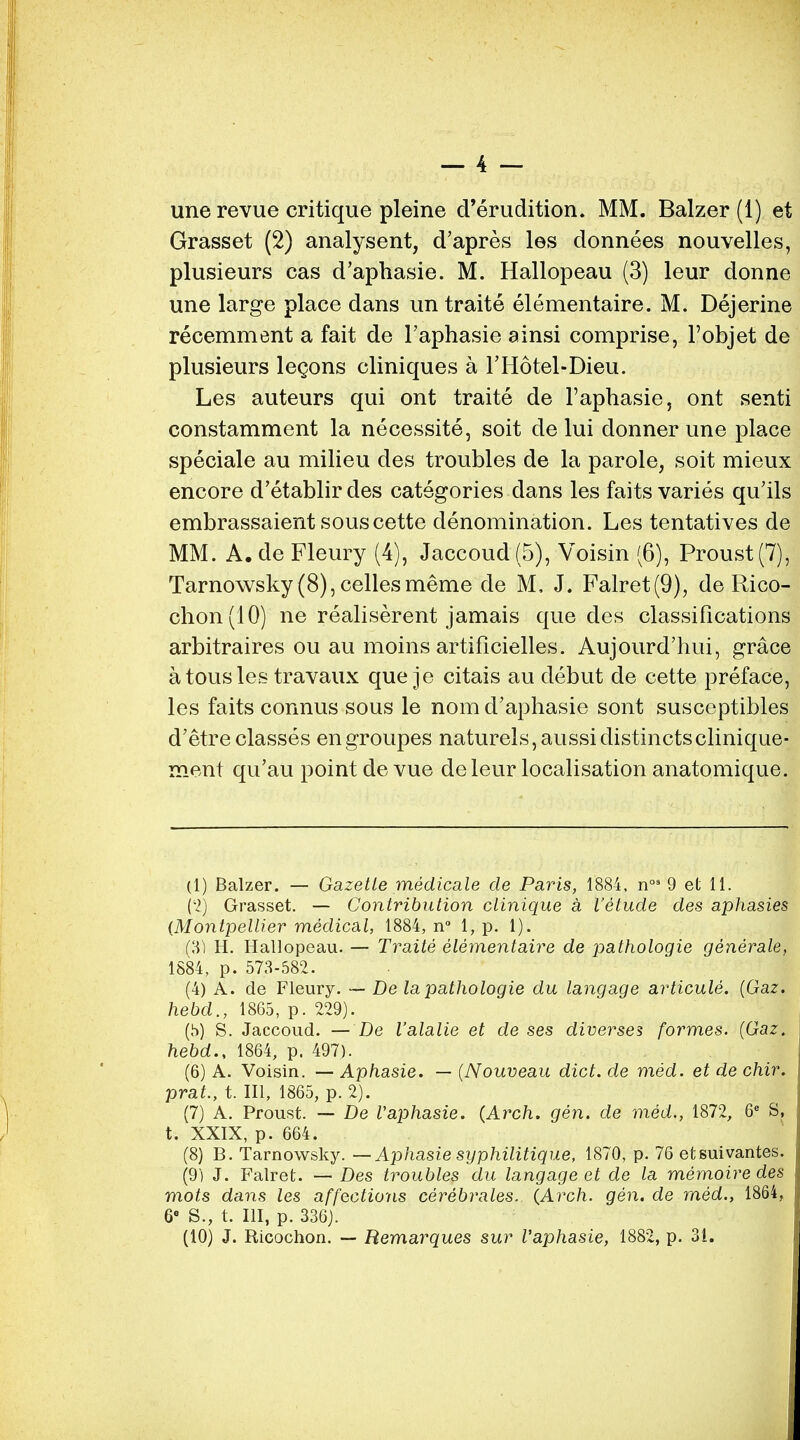 — 4 — une revue critique pleine d'erudition. MM. Balzer (1) et Grasset (2) analysent, d'apres les donnees nouvelles, plusieurs cas d'aphasie. M. Hallopeau (3) leur donne une large place dans un traite elementaire. M. Dejerine recemment a fait de l'aphasie ainsi comprise, l'objet de plusieurs legons cliniques a FHotel-Dieu. Les auteurs qui ont traite de l'aphasie, ont senti constamment la necessite, soit de lui donner une place speciale au milieu des troubles de la parole, soit mieux encore d'etablir des categories dans les faits varies qu'ils embrassaient souscette denomination. Les tentatives de MM. A. de Fleury (4), Jaccoud (5), Voisin (6), Proust (7), Tarnowsky (8), cellesmeme de M, J. Falret(9), de Rico- chon(10) ne realiserent jamais que des classifications arbitraires ou au moins artificielles. Aujourd'hui, grace a tousles travaux que je citais au debut de cette preface, les faits connus sous le nom d'aphasie sont susceptibles d'etre classes engroupes naturels,aussidistinctsclinique- ment qu'au point de vue deleur localisation anatomique. (1) Balzer. — Gazette medicate de Paris, 1884, n°3 9 et 11. (2) Grasset. — Contribution clinique a t'elude des aphasies (Montpellier medical, 1884, n° 1, p. 1). (31 H. Hallopeau. — Traite elementaire de pathologie generate, 1884, p. 573-582. (4) A. de Fleury. — De la pathologie du langage articule. (Gaz. hebd., 1865, p. 229). (h) S. Jaccoud. — De I'alalie et de ses diverses formes. {Gaz. hebd., 1864, p. 497). (6) A. Voisin. — Aphasie. — (Nouveau diet, de med. et de chir. prat., t. Ill, 1865, p. 2). (7) A. Proust. — De Vaphasie. {Arch. gen. de med., 1872, 6e S, t. XXIX, p. 664. (8) B. Tarnowsky. — Aphasie syphilitique, 1870, p. 76 etsuivantes. (9) J. Falret. — Des troubles du langage et de la memoire des mots dans les affections cerebrates. (Arch. gen. de med., 1864, 6e S., t. Ill, p. 336;.