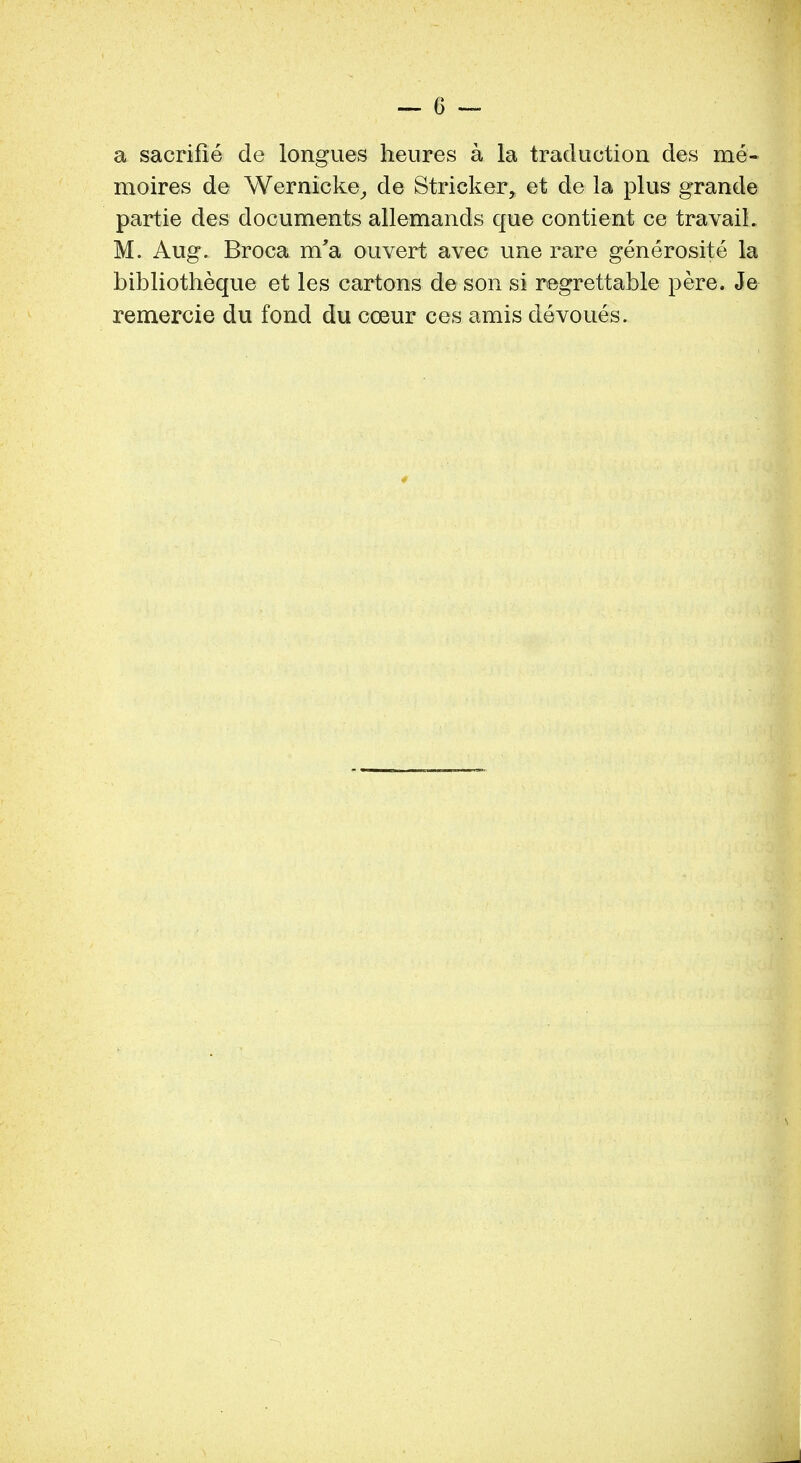 a sacrifie de longues heures a la traduction des me- moires de Wernicke, de Strieker, et de la plus grande partie des documents allemands que contient ce travail. M. Aug. Broca m'a ouvert avec une rare generosite la bibliotheque et les cartons de son si regrettable pere. Je remercie du fond du coeur ces amis devoues.