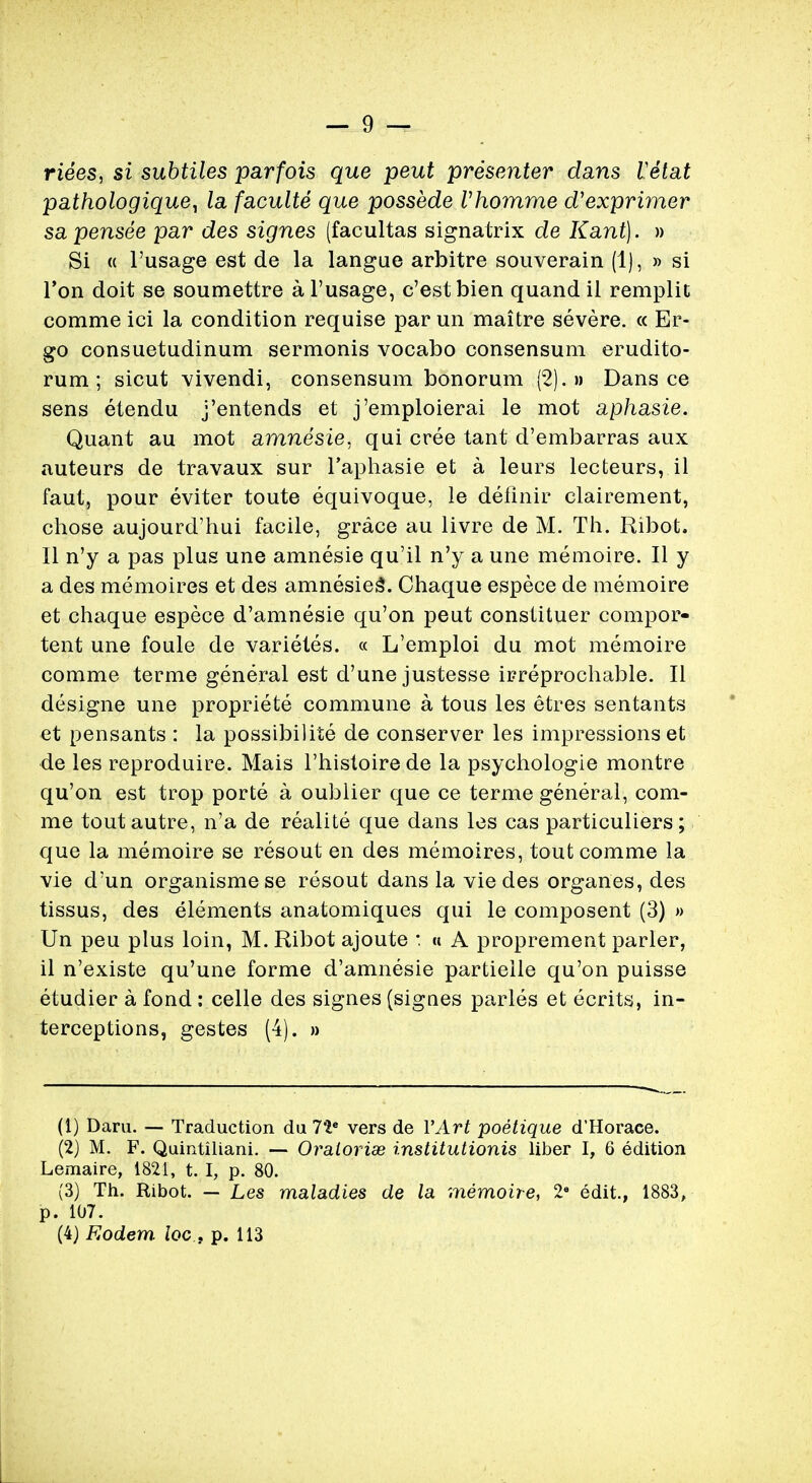 riees, si subtiles parfois que peut presenter dans Vetat pathologique^ la faculte que possede Vhomme d'exprimer sa pensee par des signes (facultas signatrix de Kant). » Si « l'usage est de la langue arbitre souverain (1), » si Ton doit se soumettre a l'usage, c'estbien quand il remplit comme ici la condition requise par un maitre severe. « Er- go consuetudinum sermonis vocabo consensum erudito- rum; sicut vivendi, consensum bonorum (2)...» Dans ce sens etendu j'entends et j'emploierai le mot aphasie. Quant au mot amnesie, qui cree tant d'embarras aux auteurs de travaux sur l'aphasie et a leurs lecteurs, il faut, pour eviter toute equivoque, le definir clairement, chose aujourd'hui facile, grace au livre de M. Th. Ribot. II n'y a pas plus une amnesie qu'il n'y a une memoire. II y a des memoires et des amnesies\ Chaque espece de memoire et chaque espece d'amnesie qu'on peut constituer compor- tent une foule de varietes. « L'emploi du mot memoire comme terme general est d'une justesse irreprochable. II designe une propriete commune a tous les etres sentants et pensants : la possibilite de conserver les impressions et de les reproduire. Mais l'histoire de la psychologie montre qu'on est trop porte a oublier que ce terme general, com- me tout autre, n'a de realite que dans les cas particuliers; que la memoire se resout en des memoires, tout comme la vie d'un organismese resout dans la vie des organes, des tissus, des elements anatomiques qui le composent (3) » Un peu plus loin, M. Ribot ajoute : « A proprement parler, il n'existe qu'une forme d'amnesie partielle qu'on puisse etudier a fond : celle des signes (signes paries et ecrits, in- terceptions, gestes (4). » (1) Daru. — Traduction du 7ie vers de VArt poetique d'Horace. (2) M. F. Quintiliani. — Oraioriae institutionis liber I, 6 edition Lemaire, 1821, t. I, p. 80. (3) Th. Ribot. — Les maladies de la memoire, 28 edit., 1883, p. 107. (4) Eodem locp. 113