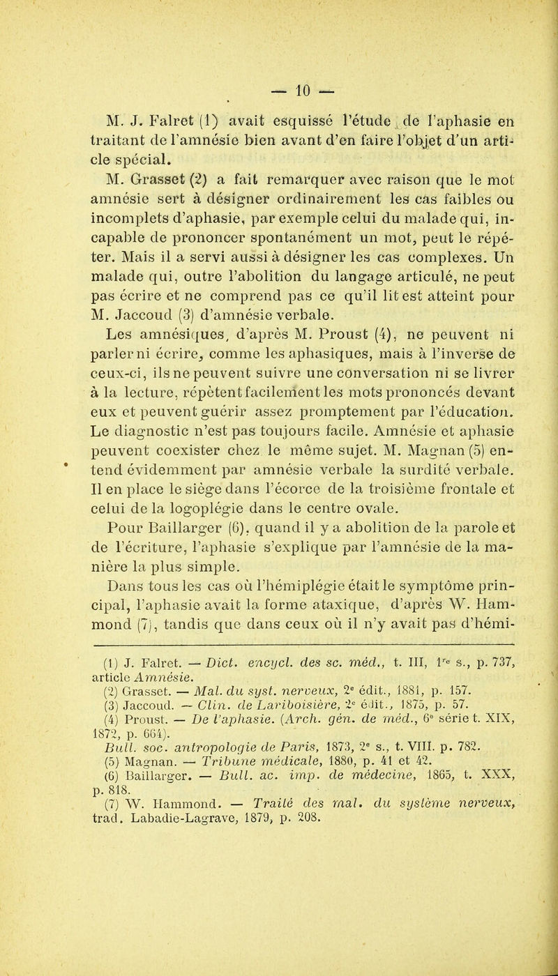 traitant de Famnesie bien avant d'en faire robjet d'un arti- cle special. M. Grasset (2) a fait remarquer avec raison que le mot amnesie sert a designer ordinairement les cas faibles ou incomplets d'aphasie, par exemple celui du maladequi, in- capable de prononcer spontanement un mot, pent le repe- ter. Mais il a servi aussi a designer les cas complexes. Un malade qui, outre 1'abolition du langage articule, ne peut pas ecrire et ne comprend pas ce qu'il lit est atteint pour M. Jaccoud (3) d'amnesie verbale. Les amnesiques, d'apres M. Proust (4), ne peuvent ni parlerni ecrire_, comme les aphasiques, mais a l'inverse de ceux-ci, ilsne peuvent suivre une conversation ni se livrer a la lecture, repetentfacileirient les mots prononces devant eux et peuvent guerir assez promptement par l'education. Le diagnostic n'est pas tou jours facile. Amnesie et aphasie peuvent coexister chez le me me sujet. M. Magnan (5) en- tend evidemment par amnesie verbale la surdite verbale. II en place le siege dans l'ecorce de la troisieme frontale et celui de la logoplegie dans le centre ovale. Pour Baillarger (6). quand il y a abolition de la parole et de 1'ecriture, I'aphasie s'explique par l'amnesie de la ma- niere la plus simple. Dans tons les cas ou 1'hemiplegie etait le symptome prin- cipal, I'aphasie avait la forme ataxique, d'apres W. Ham- mond (7), tandis que dans ceux ou il n'y avait pas d'hemi- (1) J. Falret. — Diet, encycl. des sc. med., t. Ill, tr* s., p. 737, article Amnesie. (2) Grasset. — Mai. du syst. nerveux, 2C edit., 1881, p. 157. (3) Jaccoud. — Clin, de Lariboisiere, 2e edit., 1875, p. 57. (4) Proust. — De I'aphasie. {Arch. gen. de med., 6° serie t. XIX, 1872, p. 664). Bull. soc. antropologie de Paris, 1873, 2e s., t. VIII. p. 782. (5) Magnan. — Tribune medicale, 1880, p. 41 et 42. (6) Baillarger. — Bull. ac. imp. de medecine, 1865, t. XXX, p. 818. (7) W. Hammond. — Traile des mal. du systeme nerveuxf trad. Labadie-Lagrave, 1879, p. 208.