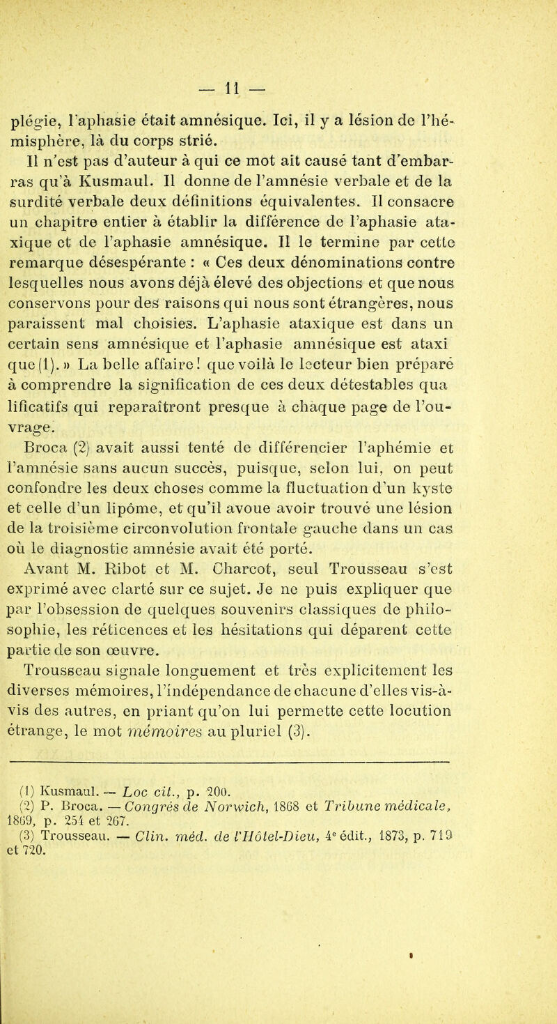 plegie, l'aphasie etait amnesique. Ici, il y a lesion de l'he- misphere, la du corps strie. II n'est pas d'auteur a qui ce mot ait cause tant d'embar- ras qu'a Kusmaul. II donne de l'amnesie verbale et de la surclite verbale deux definitions equivalentes. II consacre un chapitre entier a etablir la difference de l'aphasie ata- xique et de l'aphasie amnesique. II le termine par cette remarque desesperante : « Ces deux denominations contre lesquelles nous avons deja eleve des objections et que nous conservons pour des raisons qui nous sont etrangeres, nous paraissent mal choisies. L'aphasie ataxique est dans un certain sens amnesique et l'aphasie amnesique est ataxi que(l). » La belle affaire! quevoila le lecteur bien prepare a comprendre la signification de ces deux detestables qua liflcatifs qui reparaitront presque a chaque page de Von* vrage. Broca (2) avait aussi tente de differencier l'aphemie et l'amnesie sans aucun succes, puisque, selon lui, on peut confondre les deux choses comme la fluctuation d'un kyste et celle d'un lipome, et qu'il avoue avoir trouve une lesion de la troisieme circonvolution frontale gauche dans un cas ou le diagnostic amnesie avait ete porte. Avant M. Ribot et M. Charcot, seul Trousseau s'est exprime avec clarte sur ce sujet. Je ne puis expliquer que par l'obsession de quelques souvenirs classiques de philo- sophic, les reticences et les hesitations qui deparent cette partie de son oeuvre. Trousseau signale longuement et tres explicitement les diverses memoires, 1'mdependance de chacune d'elles vis-a- vis des autres, en priant qu'on lui permette cette locution etrange, le mot memoires au pluriel (3). (1) Kusmaul. — Loc ext., p. 200. (2) P. Broca. —Congresde Norwich, 1868 et Tribune medicate, 1869, p. 254 et 267. (3) Trousseau. — Clin. med. de iHotel-Dieu, 4eedit., 1873, p. 719 et 720.