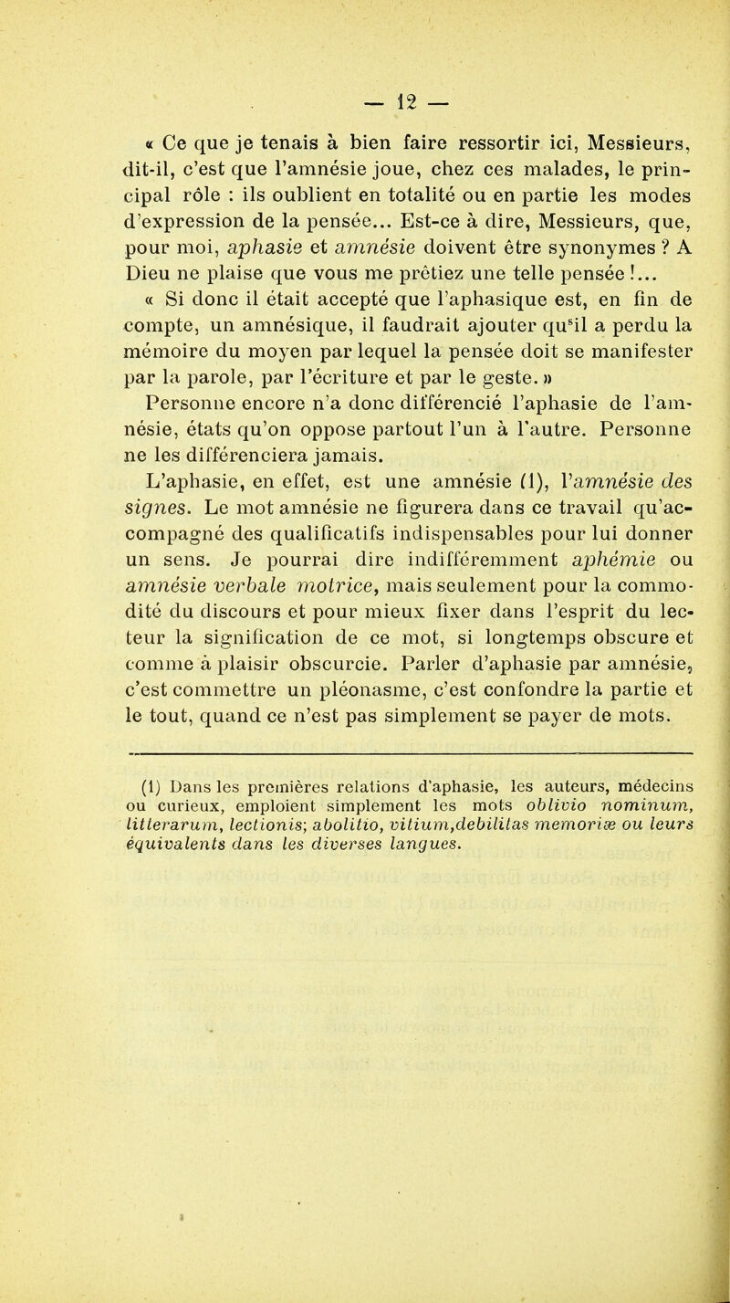 « Ce que je tenais a bien faire ressortir ici, Messieurs, dit-il, c'est que l'amnesie joue, chez ces malades, le prin- cipal role : ils oublient en totalite ou en partie les modes d'expression de la pensee... Est-ce a dire, Messieurs, que, pour moi, aphasie et amnesie doivent etre synonymes ? A Dieu ne plaise que vous me pretiez une telle pensee !... « Si done il etait accepte que l'aphasique est, en fin de compte, un amnesique, il faudrait ajouter qusil a perdu la memoire du moyen par lequel la pensee doit se manifester par la parole, par l'ecriture et par le geste. » Personne encore n'a done dilTerencie l'aphasie de ram- nesie, etats qu'on oppose partout Tun a l'autre. Personne ne les differenciera jamais. L'aphasie, en effet, est une amnesie (1), Vamnesie des signes. Le mot amnesie ne figurera dans ce travail qu'ac- compagne des qualificatifs indispensables pour lui donner un sens. Je pourrai dire indifferemment aphemie ou amnesie verbale motrice, mais seulement pour la commo- dite du discours et pour mieux fixer dans l'esprit du lec- teur la signification de ce mot, si longtemps obscure et comme a plaisir obscurcie. Parler d'aphasie par amnesie5 c'est commettre un pleonasme, c'est confondre la partie et le tout, quand ce n'est pas simplement se payer de mots. (1) Dans les premieres relations d'aphasie, les auteurs, medecins ou curieux, emploient simplement les mots oblivio nominum, litterarum, lectionis; abolitio, vitium,debilitas memorise ou leurs equivalents dans les diverses langues.