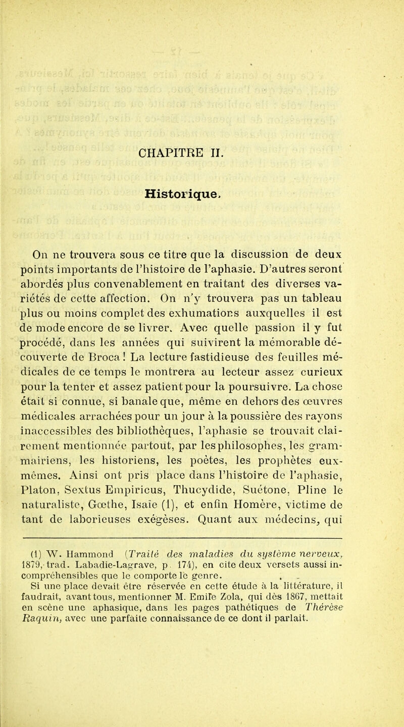 Historique, On ne trouvera sous ce titre que la discussion de deux points importants de l'histoire de l'aphasie. D'autres seront abordes plus convenablement en traitant des diverses va- rietes de cette affection. On n'y trouvera pas un tableau plus ou moins complet des exhumations auxquelles il est de mode encore de se livrer. Avec quelle passion il y fut procede, dans les annees qui suivirent la memorable de- couverte de Broca! La lecture fastidieuse des feuilles me- dicales de ce temps le montrera au lecteur assez curieux pour la tenter et assez patient pour la poursuivre. La chose etail si connue, si banaleque, merae en dehors des ceuvres medicales arrachees pour un jour a la poussiere des rayons inaccessibles des bibliotheques, l'aphasie se trouvait clai- rement mentionnee partout, par lesphilosophes, les gram- mairiens, les historiens, les poetes, les prophetes eux- memes. Ainsi ont pris place dans l'histoire de l'aphasie, Platon, Sextus Empiricus, Thucydide, Suetone, Pline le naturaliste, Goethe, Isaie (1), et enfin Homere, victime de tant de laborieuses exegeses. Quant aux medecins_, qui (1) W. Hammond (Traile des maladies du sysleme nerveux, 1879,-trad. Labadie-Lagrave, p. 174), en cite deux versets aussi in- comprehensibles que le comporte le genre. Si une place devait etre reservee en cette etude a la litterature, il faudrait, avanttous, mentionner M. EmiTe Zola, qui des 1867, mettait en scene une aphasique, dans les pages pathetiques de Therese Raquin, avec une parfaite connaissance de ce dont il parlait.