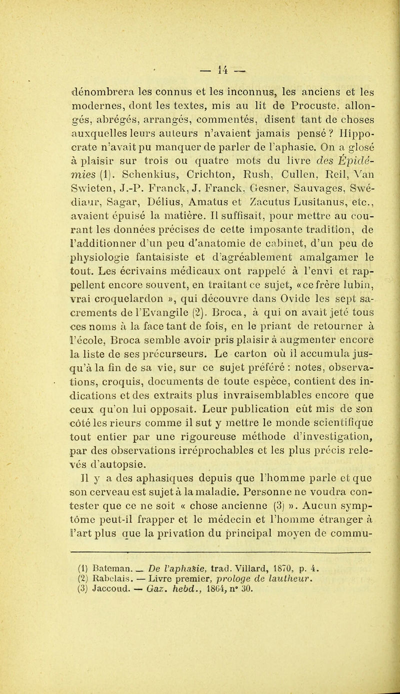 denombrera les connus et les inconnus, les anciens et les modernes, dont les texfces, mis au lit de Procuste, allon- ges, abreges, arranges, commentes, disent tant de choses auxquelles leurs auleurs n'avaient jamais pense? Hippo- crate n'avait pu manquer de parler de l'aphasie. On a glose a plaisir sur trois ou quatre mots du livre des Epicle- mies (1). Schenkius, Crichton, Rush, Cullen, Reil, Van Swieten, J.-P. Franck, J. Franck, Gesner, Sauvages, Swe- diaur, Sagar, Delius, Amatus et Zacutus Lusitanus, etc., avaient epuise la matiere. II sufflsait, pour mettre au cou- rant les donnees precises de cette imposante tradition, de I'additionner d'un peu d'anatomie de cabinet, d'un peu de physiologie fantaisiste et d'agreablement amalgamer le tout. Les ecrivains medicaux ont rappele a l'envi et rap- pellent encore souvent, en traitantce sujet, «cefrere lubin, vrai croquelardon », qui decouvre dans Ovide les sept sa- crements de l'Evangile (2). Broca, a qui on avait jete tous ces noms a la face tant de fois, en le priant de retourner a 1'ecole, Broca semble avoir pris plaisir a augmenter encore la liste de ses precurseurs. Le carton ou il accumula jus- qu'ala fin de sa vie, sur ce sujet prefere : notes, observa- tions, croquis, documents de toute espece, contient des in- dications et des extraits plus invraisemblables encore que ceux qu'on lui opposait. Leur publication eut mis de son cote les rieurs comme il sut y mettre le monde scientifique tout entier par une rigoureuse methode d'investigation, par des observations irreprochables et les plus precis rele- ves d'autopsie. Jl y a des aphasiques depuis que l'homme parle et que son cerveau est sujet a la maladie. Personne ne voudra con- tester que ce ne soit « chose ancienne (3) ». Aucun symp- tome peut-il frapper et le medecin et l'homme etranger a 1'art plus que la privation du principal moyen de commu- (1) Bateman De VaphaSie, trad. Villard, 1870, p. 4. (2) Rabelais. — Livre premier, prologe de lautheur. (3) Jaccoud. — Gaz. hebd., 18C4, n° 30.